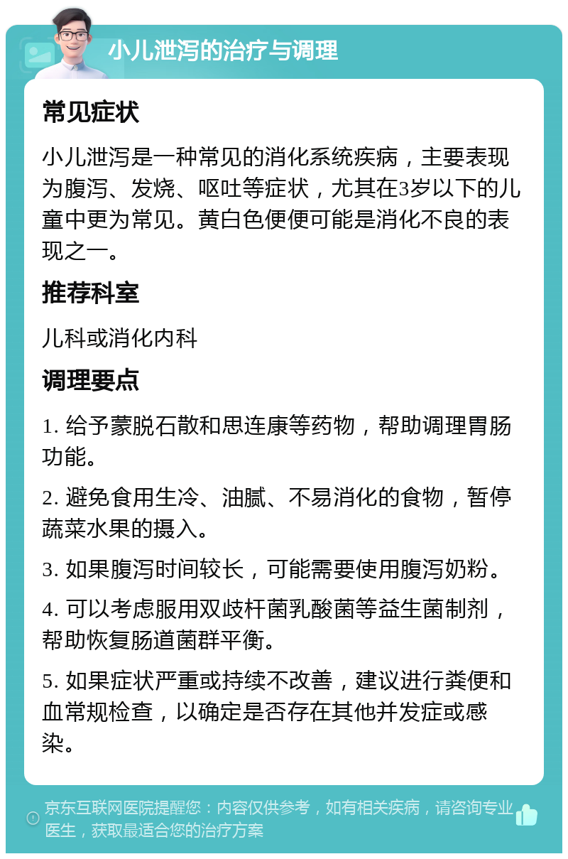 小儿泄泻的治疗与调理 常见症状 小儿泄泻是一种常见的消化系统疾病，主要表现为腹泻、发烧、呕吐等症状，尤其在3岁以下的儿童中更为常见。黄白色便便可能是消化不良的表现之一。 推荐科室 儿科或消化内科 调理要点 1. 给予蒙脱石散和思连康等药物，帮助调理胃肠功能。 2. 避免食用生冷、油腻、不易消化的食物，暂停蔬菜水果的摄入。 3. 如果腹泻时间较长，可能需要使用腹泻奶粉。 4. 可以考虑服用双歧杆菌乳酸菌等益生菌制剂，帮助恢复肠道菌群平衡。 5. 如果症状严重或持续不改善，建议进行粪便和血常规检查，以确定是否存在其他并发症或感染。