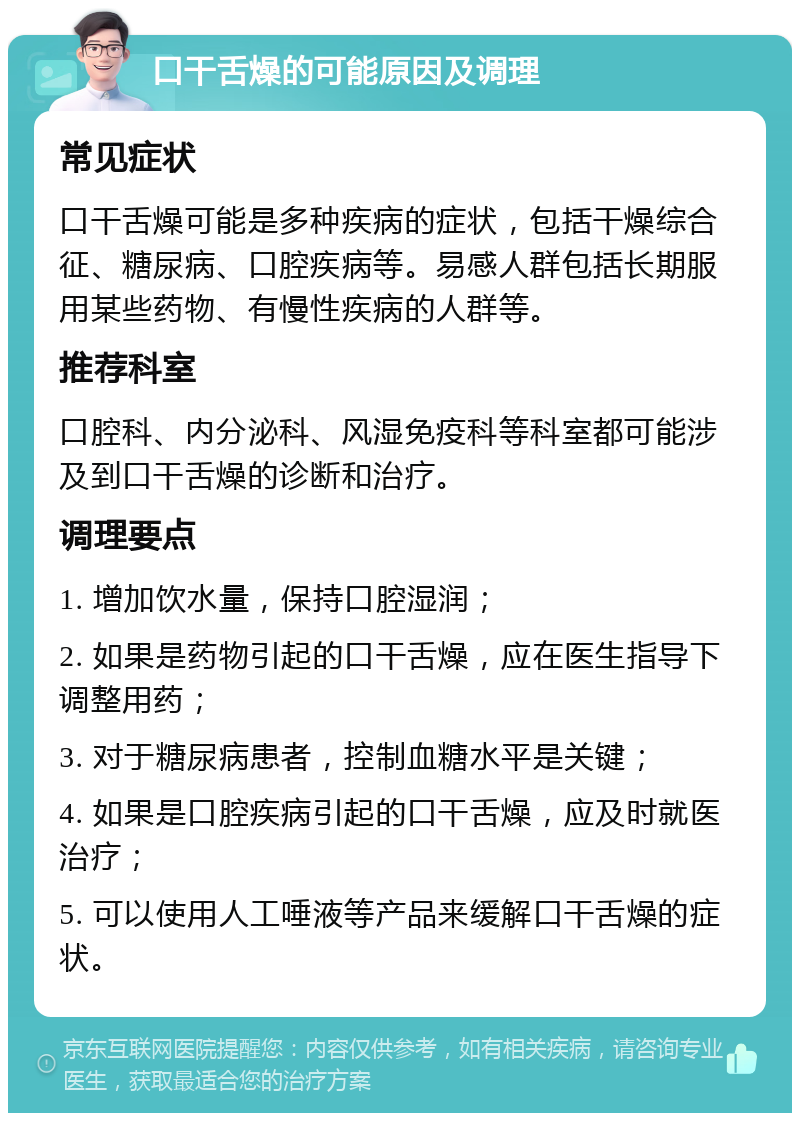 口干舌燥的可能原因及调理 常见症状 口干舌燥可能是多种疾病的症状，包括干燥综合征、糖尿病、口腔疾病等。易感人群包括长期服用某些药物、有慢性疾病的人群等。 推荐科室 口腔科、内分泌科、风湿免疫科等科室都可能涉及到口干舌燥的诊断和治疗。 调理要点 1. 增加饮水量，保持口腔湿润； 2. 如果是药物引起的口干舌燥，应在医生指导下调整用药； 3. 对于糖尿病患者，控制血糖水平是关键； 4. 如果是口腔疾病引起的口干舌燥，应及时就医治疗； 5. 可以使用人工唾液等产品来缓解口干舌燥的症状。