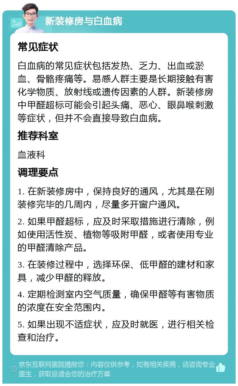 新装修房与白血病 常见症状 白血病的常见症状包括发热、乏力、出血或淤血、骨骼疼痛等。易感人群主要是长期接触有害化学物质、放射线或遗传因素的人群。新装修房中甲醛超标可能会引起头痛、恶心、眼鼻喉刺激等症状，但并不会直接导致白血病。 推荐科室 血液科 调理要点 1. 在新装修房中，保持良好的通风，尤其是在刚装修完毕的几周内，尽量多开窗户通风。 2. 如果甲醛超标，应及时采取措施进行清除，例如使用活性炭、植物等吸附甲醛，或者使用专业的甲醛清除产品。 3. 在装修过程中，选择环保、低甲醛的建材和家具，减少甲醛的释放。 4. 定期检测室内空气质量，确保甲醛等有害物质的浓度在安全范围内。 5. 如果出现不适症状，应及时就医，进行相关检查和治疗。