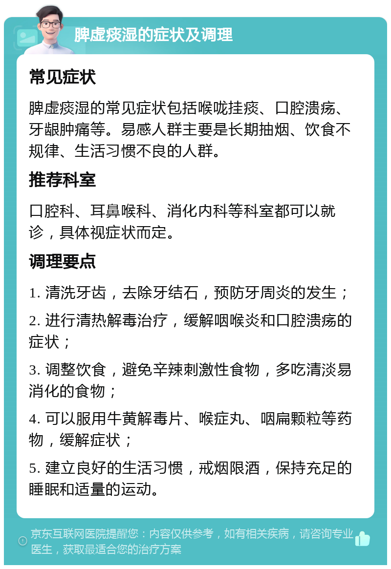 脾虚痰湿的症状及调理 常见症状 脾虚痰湿的常见症状包括喉咙挂痰、口腔溃疡、牙龈肿痛等。易感人群主要是长期抽烟、饮食不规律、生活习惯不良的人群。 推荐科室 口腔科、耳鼻喉科、消化内科等科室都可以就诊，具体视症状而定。 调理要点 1. 清洗牙齿，去除牙结石，预防牙周炎的发生； 2. 进行清热解毒治疗，缓解咽喉炎和口腔溃疡的症状； 3. 调整饮食，避免辛辣刺激性食物，多吃清淡易消化的食物； 4. 可以服用牛黄解毒片、喉症丸、咽扁颗粒等药物，缓解症状； 5. 建立良好的生活习惯，戒烟限酒，保持充足的睡眠和适量的运动。