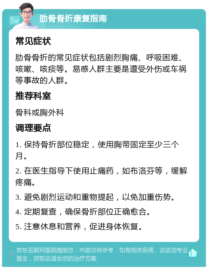 肋骨骨折康复指南 常见症状 肋骨骨折的常见症状包括剧烈胸痛、呼吸困难、咳嗽、咳痰等。易感人群主要是遭受外伤或车祸等事故的人群。 推荐科室 骨科或胸外科 调理要点 1. 保持骨折部位稳定，使用胸带固定至少三个月。 2. 在医生指导下使用止痛药，如布洛芬等，缓解疼痛。 3. 避免剧烈运动和重物提起，以免加重伤势。 4. 定期复查，确保骨折部位正确愈合。 5. 注意休息和营养，促进身体恢复。