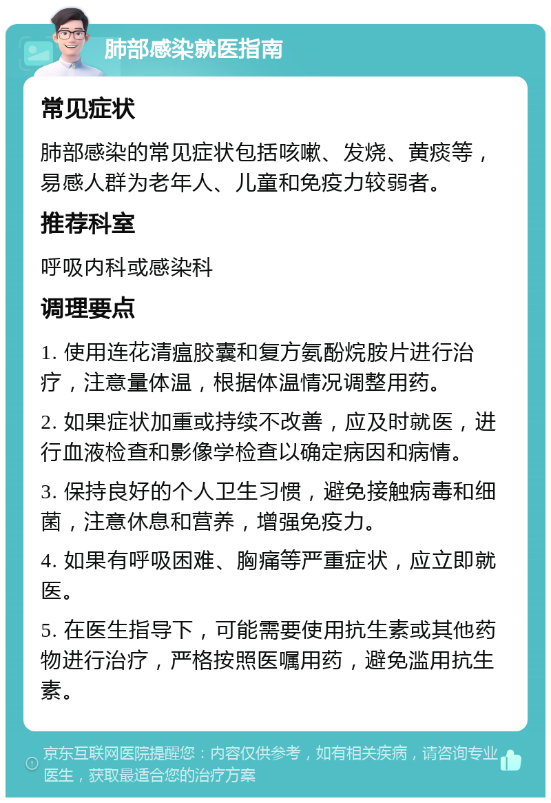 肺部感染就医指南 常见症状 肺部感染的常见症状包括咳嗽、发烧、黄痰等，易感人群为老年人、儿童和免疫力较弱者。 推荐科室 呼吸内科或感染科 调理要点 1. 使用连花清瘟胶囊和复方氨酚烷胺片进行治疗，注意量体温，根据体温情况调整用药。 2. 如果症状加重或持续不改善，应及时就医，进行血液检查和影像学检查以确定病因和病情。 3. 保持良好的个人卫生习惯，避免接触病毒和细菌，注意休息和营养，增强免疫力。 4. 如果有呼吸困难、胸痛等严重症状，应立即就医。 5. 在医生指导下，可能需要使用抗生素或其他药物进行治疗，严格按照医嘱用药，避免滥用抗生素。