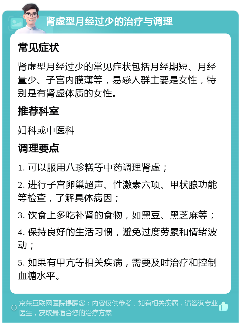 肾虚型月经过少的治疗与调理 常见症状 肾虚型月经过少的常见症状包括月经期短、月经量少、子宫内膜薄等，易感人群主要是女性，特别是有肾虚体质的女性。 推荐科室 妇科或中医科 调理要点 1. 可以服用八珍糕等中药调理肾虚； 2. 进行子宫卵巢超声、性激素六项、甲状腺功能等检查，了解具体病因； 3. 饮食上多吃补肾的食物，如黑豆、黑芝麻等； 4. 保持良好的生活习惯，避免过度劳累和情绪波动； 5. 如果有甲亢等相关疾病，需要及时治疗和控制血糖水平。