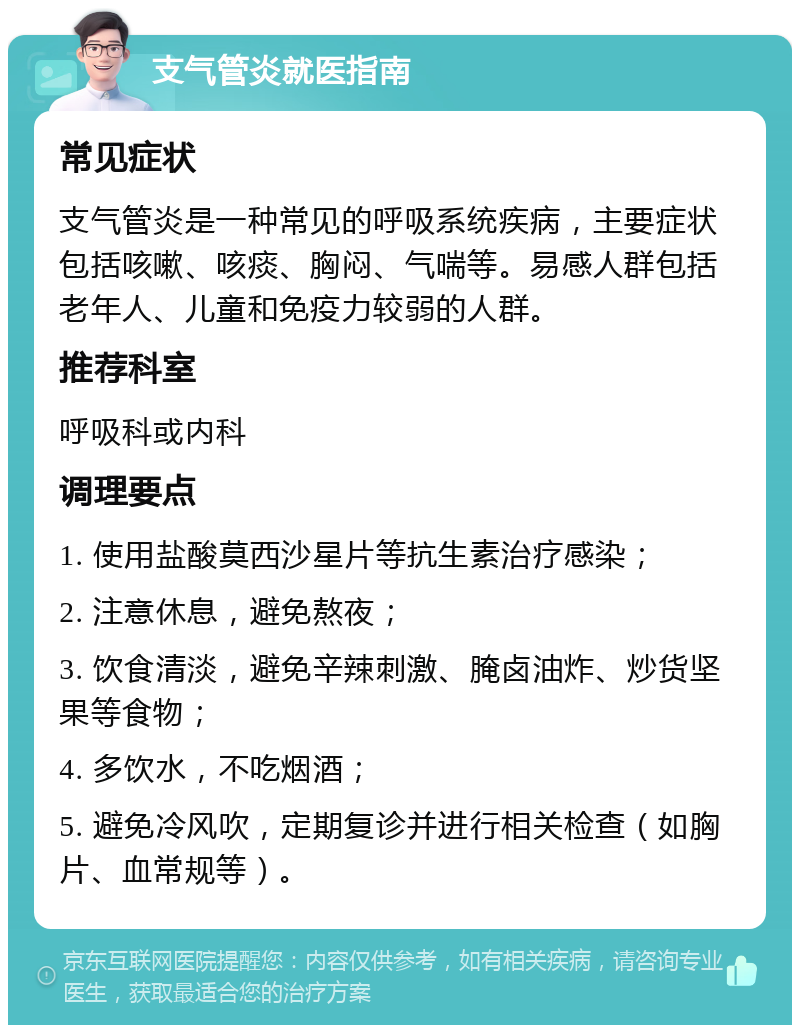 支气管炎就医指南 常见症状 支气管炎是一种常见的呼吸系统疾病，主要症状包括咳嗽、咳痰、胸闷、气喘等。易感人群包括老年人、儿童和免疫力较弱的人群。 推荐科室 呼吸科或内科 调理要点 1. 使用盐酸莫西沙星片等抗生素治疗感染； 2. 注意休息，避免熬夜； 3. 饮食清淡，避免辛辣刺激、腌卤油炸、炒货坚果等食物； 4. 多饮水，不吃烟酒； 5. 避免冷风吹，定期复诊并进行相关检查（如胸片、血常规等）。