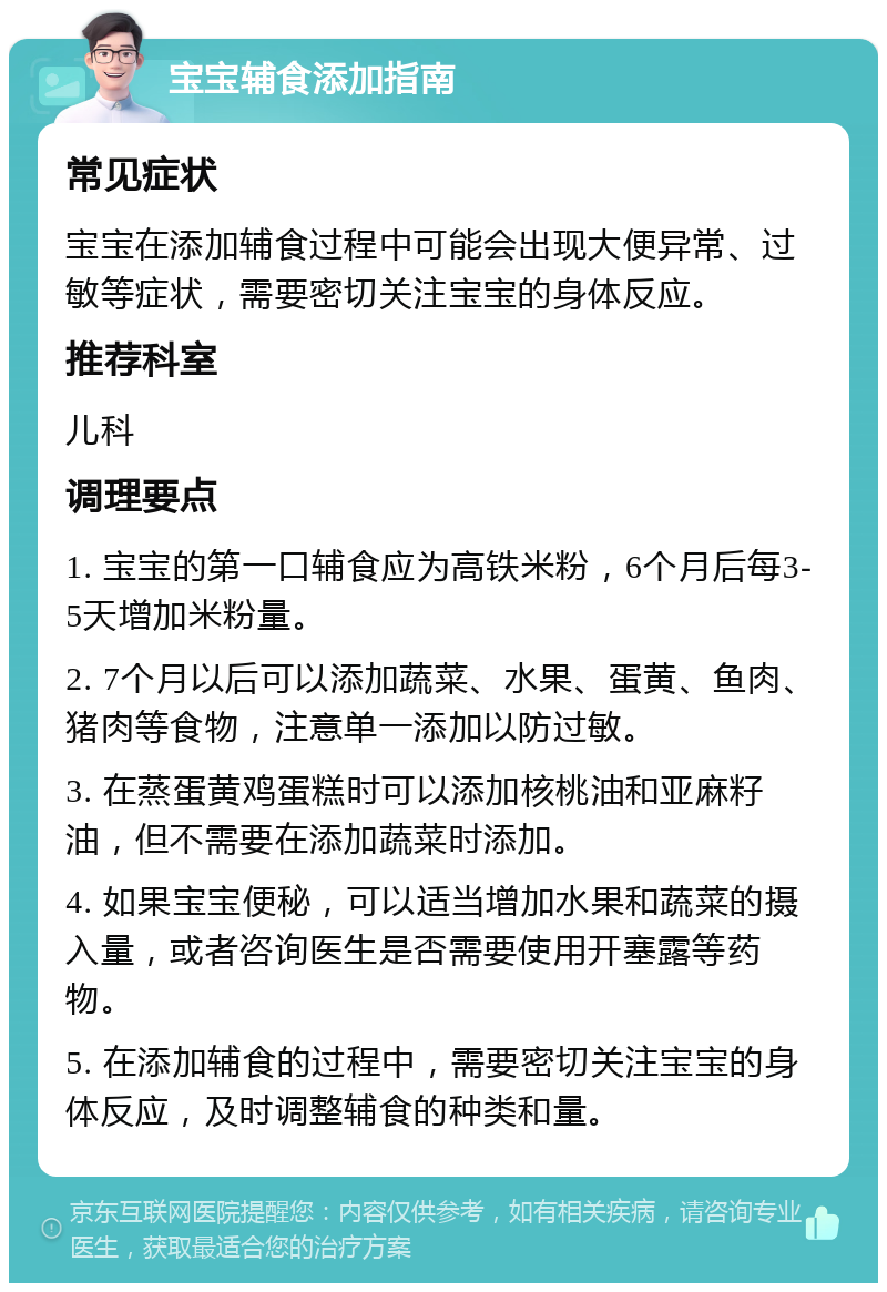 宝宝辅食添加指南 常见症状 宝宝在添加辅食过程中可能会出现大便异常、过敏等症状，需要密切关注宝宝的身体反应。 推荐科室 儿科 调理要点 1. 宝宝的第一口辅食应为高铁米粉，6个月后每3-5天增加米粉量。 2. 7个月以后可以添加蔬菜、水果、蛋黄、鱼肉、猪肉等食物，注意单一添加以防过敏。 3. 在蒸蛋黄鸡蛋糕时可以添加核桃油和亚麻籽油，但不需要在添加蔬菜时添加。 4. 如果宝宝便秘，可以适当增加水果和蔬菜的摄入量，或者咨询医生是否需要使用开塞露等药物。 5. 在添加辅食的过程中，需要密切关注宝宝的身体反应，及时调整辅食的种类和量。