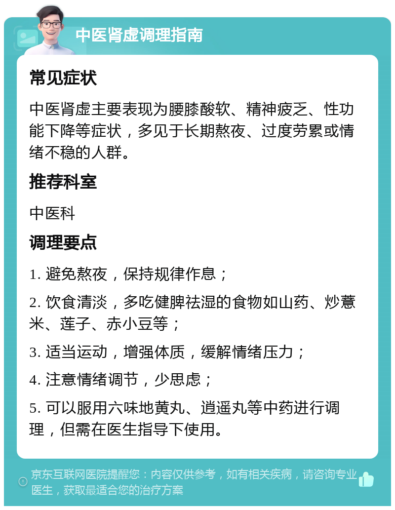 中医肾虚调理指南 常见症状 中医肾虚主要表现为腰膝酸软、精神疲乏、性功能下降等症状，多见于长期熬夜、过度劳累或情绪不稳的人群。 推荐科室 中医科 调理要点 1. 避免熬夜，保持规律作息； 2. 饮食清淡，多吃健脾祛湿的食物如山药、炒薏米、莲子、赤小豆等； 3. 适当运动，增强体质，缓解情绪压力； 4. 注意情绪调节，少思虑； 5. 可以服用六味地黄丸、逍遥丸等中药进行调理，但需在医生指导下使用。