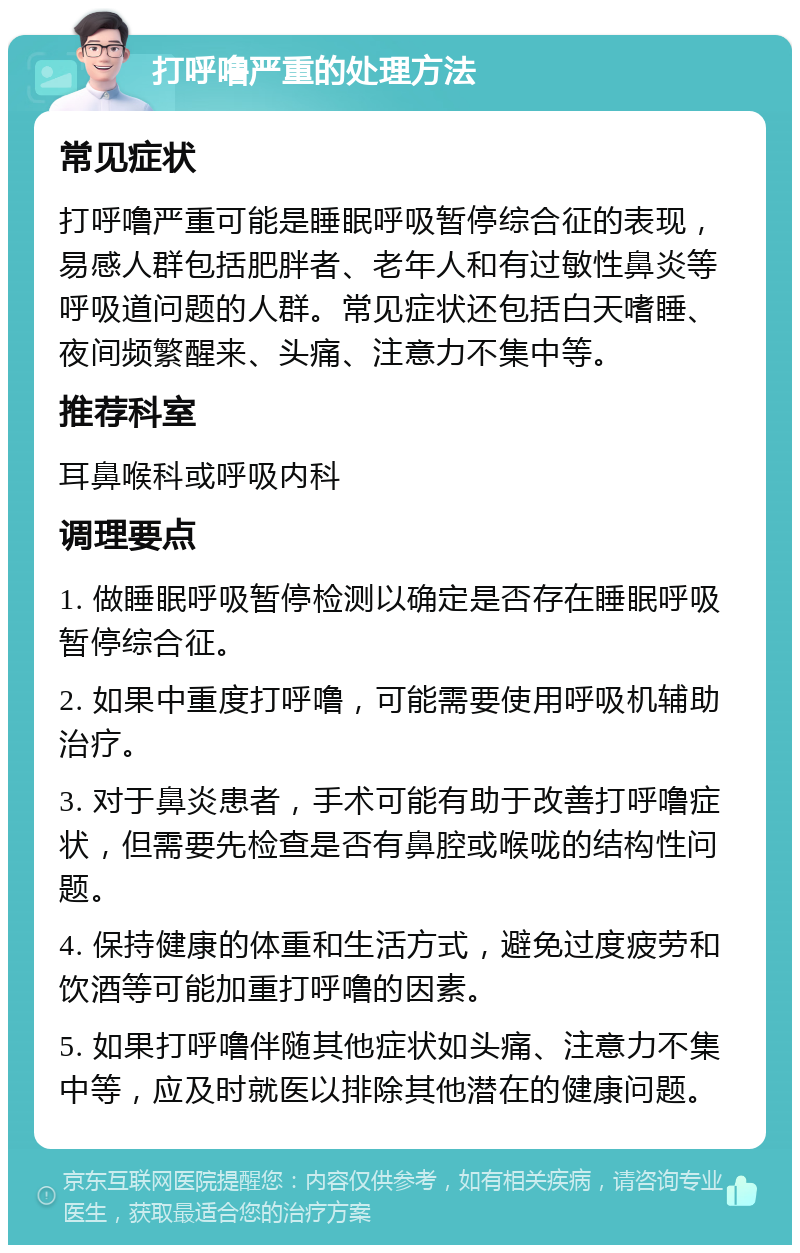 打呼噜严重的处理方法 常见症状 打呼噜严重可能是睡眠呼吸暂停综合征的表现，易感人群包括肥胖者、老年人和有过敏性鼻炎等呼吸道问题的人群。常见症状还包括白天嗜睡、夜间频繁醒来、头痛、注意力不集中等。 推荐科室 耳鼻喉科或呼吸内科 调理要点 1. 做睡眠呼吸暂停检测以确定是否存在睡眠呼吸暂停综合征。 2. 如果中重度打呼噜，可能需要使用呼吸机辅助治疗。 3. 对于鼻炎患者，手术可能有助于改善打呼噜症状，但需要先检查是否有鼻腔或喉咙的结构性问题。 4. 保持健康的体重和生活方式，避免过度疲劳和饮酒等可能加重打呼噜的因素。 5. 如果打呼噜伴随其他症状如头痛、注意力不集中等，应及时就医以排除其他潜在的健康问题。