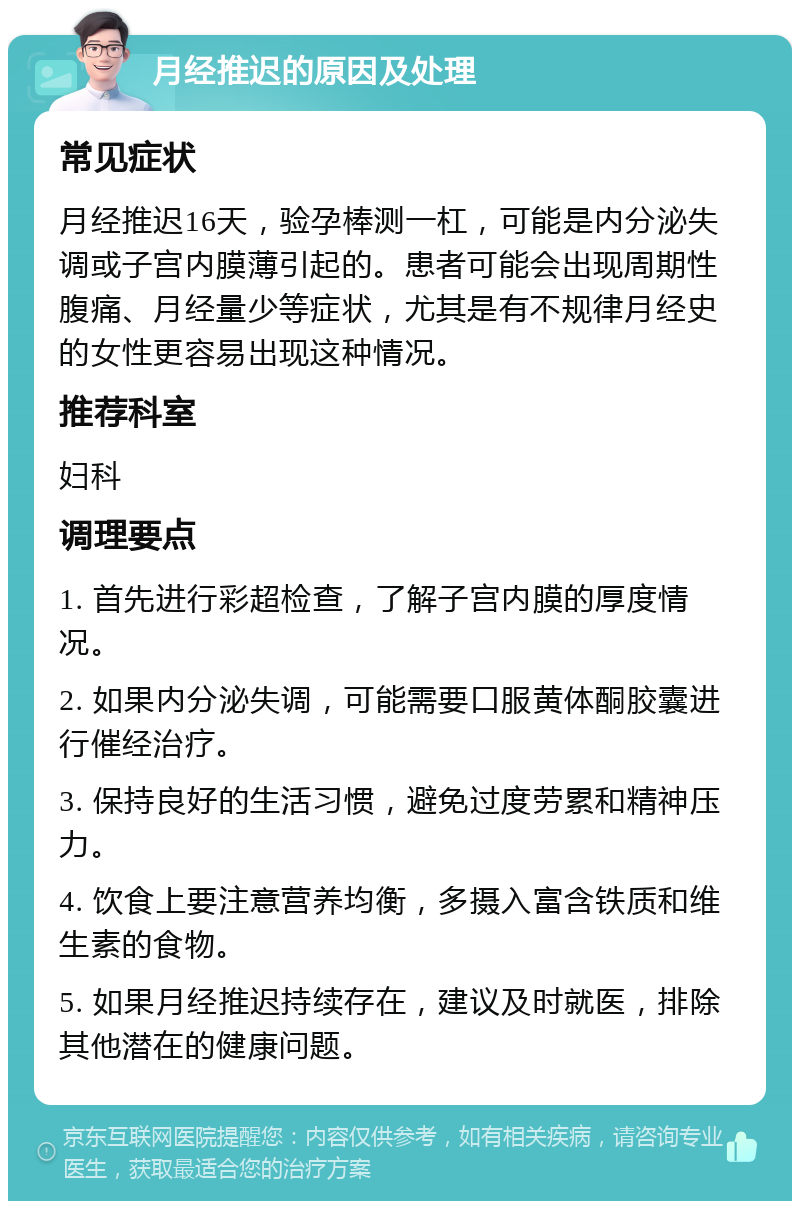 月经推迟的原因及处理 常见症状 月经推迟16天，验孕棒测一杠，可能是内分泌失调或子宫内膜薄引起的。患者可能会出现周期性腹痛、月经量少等症状，尤其是有不规律月经史的女性更容易出现这种情况。 推荐科室 妇科 调理要点 1. 首先进行彩超检查，了解子宫内膜的厚度情况。 2. 如果内分泌失调，可能需要口服黄体酮胶囊进行催经治疗。 3. 保持良好的生活习惯，避免过度劳累和精神压力。 4. 饮食上要注意营养均衡，多摄入富含铁质和维生素的食物。 5. 如果月经推迟持续存在，建议及时就医，排除其他潜在的健康问题。