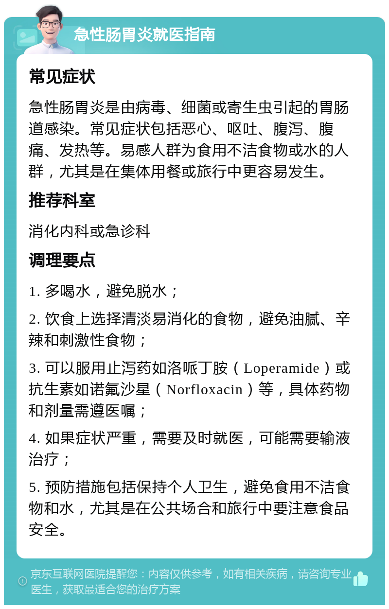 急性肠胃炎就医指南 常见症状 急性肠胃炎是由病毒、细菌或寄生虫引起的胃肠道感染。常见症状包括恶心、呕吐、腹泻、腹痛、发热等。易感人群为食用不洁食物或水的人群，尤其是在集体用餐或旅行中更容易发生。 推荐科室 消化内科或急诊科 调理要点 1. 多喝水，避免脱水； 2. 饮食上选择清淡易消化的食物，避免油腻、辛辣和刺激性食物； 3. 可以服用止泻药如洛哌丁胺（Loperamide）或抗生素如诺氟沙星（Norfloxacin）等，具体药物和剂量需遵医嘱； 4. 如果症状严重，需要及时就医，可能需要输液治疗； 5. 预防措施包括保持个人卫生，避免食用不洁食物和水，尤其是在公共场合和旅行中要注意食品安全。