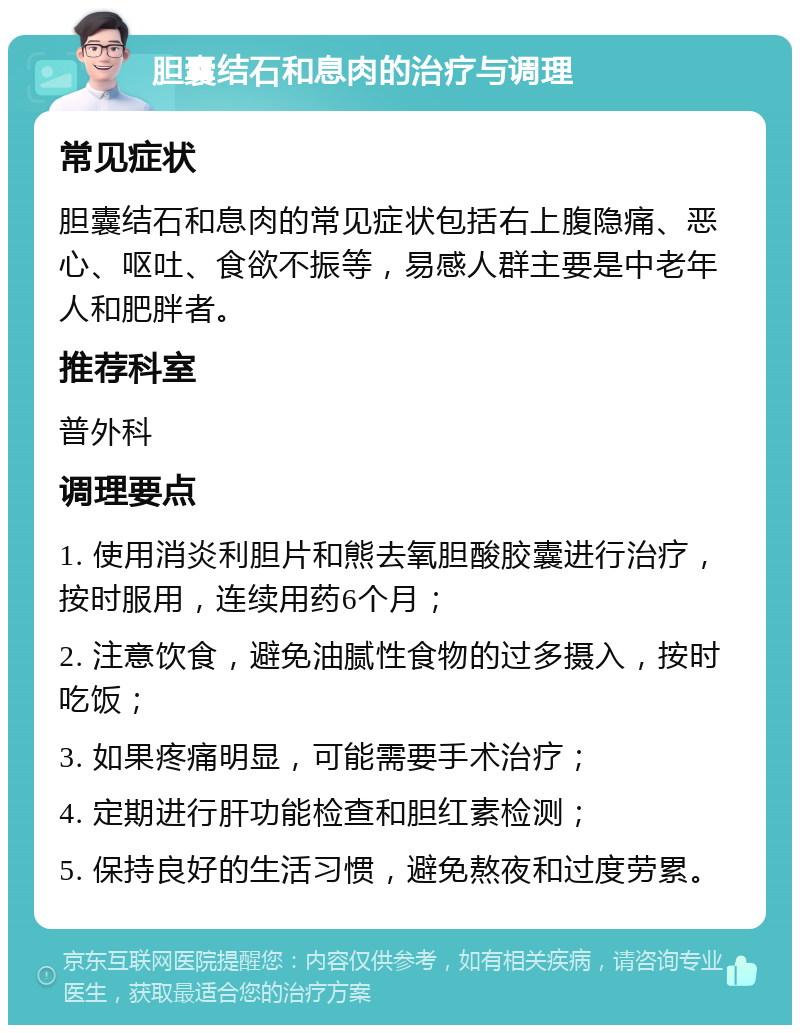 胆囊结石和息肉的治疗与调理 常见症状 胆囊结石和息肉的常见症状包括右上腹隐痛、恶心、呕吐、食欲不振等，易感人群主要是中老年人和肥胖者。 推荐科室 普外科 调理要点 1. 使用消炎利胆片和熊去氧胆酸胶囊进行治疗，按时服用，连续用药6个月； 2. 注意饮食，避免油腻性食物的过多摄入，按时吃饭； 3. 如果疼痛明显，可能需要手术治疗； 4. 定期进行肝功能检查和胆红素检测； 5. 保持良好的生活习惯，避免熬夜和过度劳累。