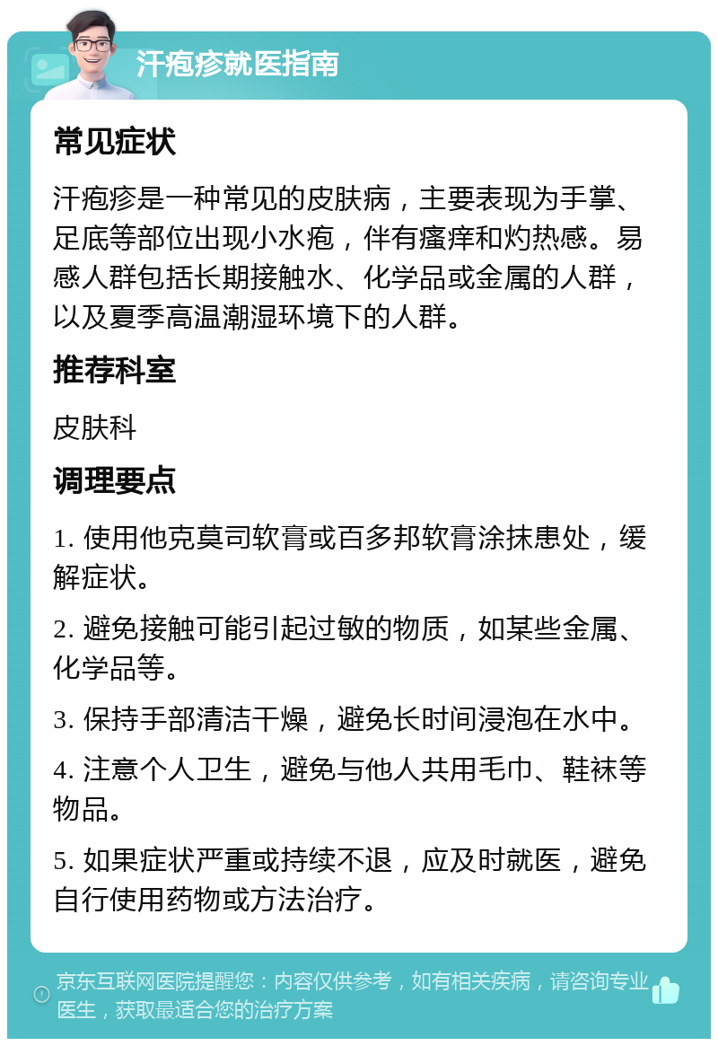 汗疱疹就医指南 常见症状 汗疱疹是一种常见的皮肤病，主要表现为手掌、足底等部位出现小水疱，伴有瘙痒和灼热感。易感人群包括长期接触水、化学品或金属的人群，以及夏季高温潮湿环境下的人群。 推荐科室 皮肤科 调理要点 1. 使用他克莫司软膏或百多邦软膏涂抹患处，缓解症状。 2. 避免接触可能引起过敏的物质，如某些金属、化学品等。 3. 保持手部清洁干燥，避免长时间浸泡在水中。 4. 注意个人卫生，避免与他人共用毛巾、鞋袜等物品。 5. 如果症状严重或持续不退，应及时就医，避免自行使用药物或方法治疗。