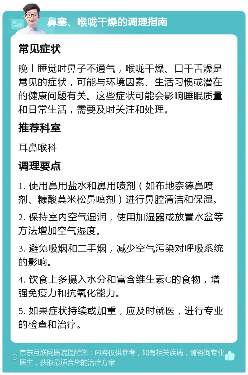 鼻塞、喉咙干燥的调理指南 常见症状 晚上睡觉时鼻子不通气，喉咙干燥、口干舌燥是常见的症状，可能与环境因素、生活习惯或潜在的健康问题有关。这些症状可能会影响睡眠质量和日常生活，需要及时关注和处理。 推荐科室 耳鼻喉科 调理要点 1. 使用鼻用盐水和鼻用喷剂（如布地奈德鼻喷剂、糠酸莫米松鼻喷剂）进行鼻腔清洁和保湿。 2. 保持室内空气湿润，使用加湿器或放置水盆等方法增加空气湿度。 3. 避免吸烟和二手烟，减少空气污染对呼吸系统的影响。 4. 饮食上多摄入水分和富含维生素C的食物，增强免疫力和抗氧化能力。 5. 如果症状持续或加重，应及时就医，进行专业的检查和治疗。