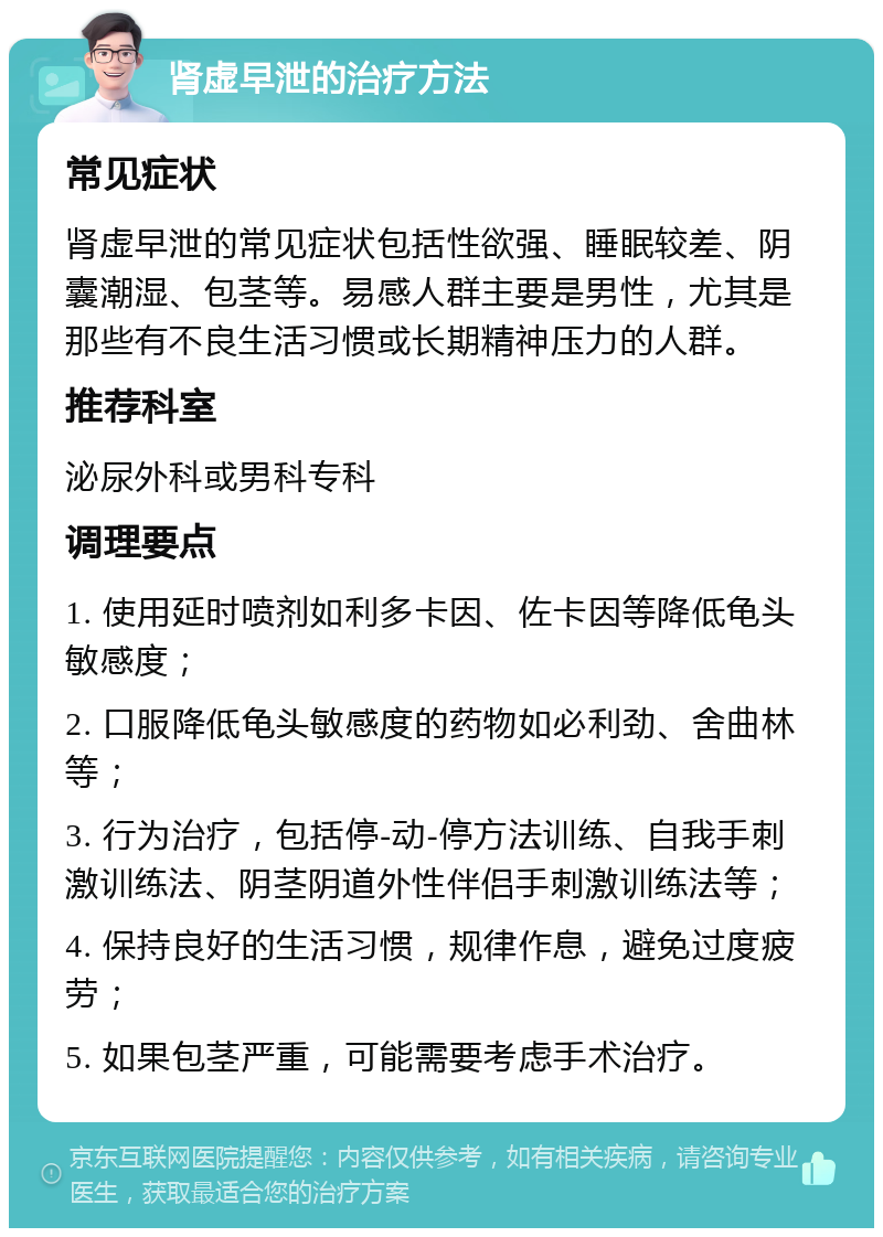 肾虚早泄的治疗方法 常见症状 肾虚早泄的常见症状包括性欲强、睡眠较差、阴囊潮湿、包茎等。易感人群主要是男性，尤其是那些有不良生活习惯或长期精神压力的人群。 推荐科室 泌尿外科或男科专科 调理要点 1. 使用延时喷剂如利多卡因、佐卡因等降低龟头敏感度； 2. 口服降低龟头敏感度的药物如必利劲、舍曲林等； 3. 行为治疗，包括停-动-停方法训练、自我手刺激训练法、阴茎阴道外性伴侣手刺激训练法等； 4. 保持良好的生活习惯，规律作息，避免过度疲劳； 5. 如果包茎严重，可能需要考虑手术治疗。