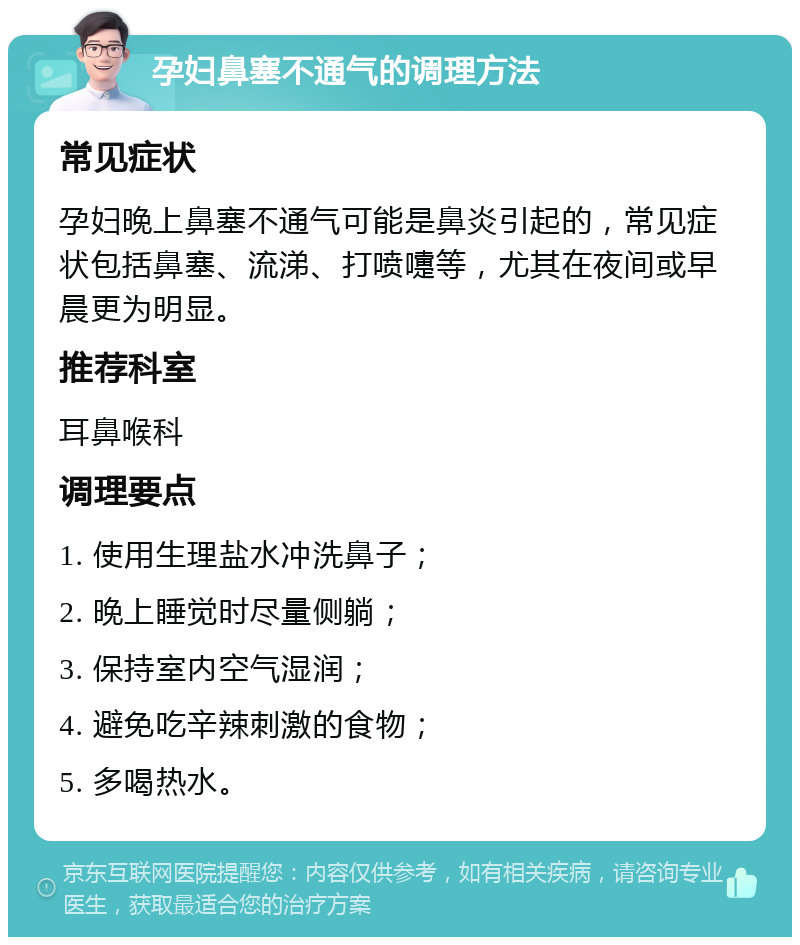 孕妇鼻塞不通气的调理方法 常见症状 孕妇晚上鼻塞不通气可能是鼻炎引起的，常见症状包括鼻塞、流涕、打喷嚏等，尤其在夜间或早晨更为明显。 推荐科室 耳鼻喉科 调理要点 1. 使用生理盐水冲洗鼻子； 2. 晚上睡觉时尽量侧躺； 3. 保持室内空气湿润； 4. 避免吃辛辣刺激的食物； 5. 多喝热水。