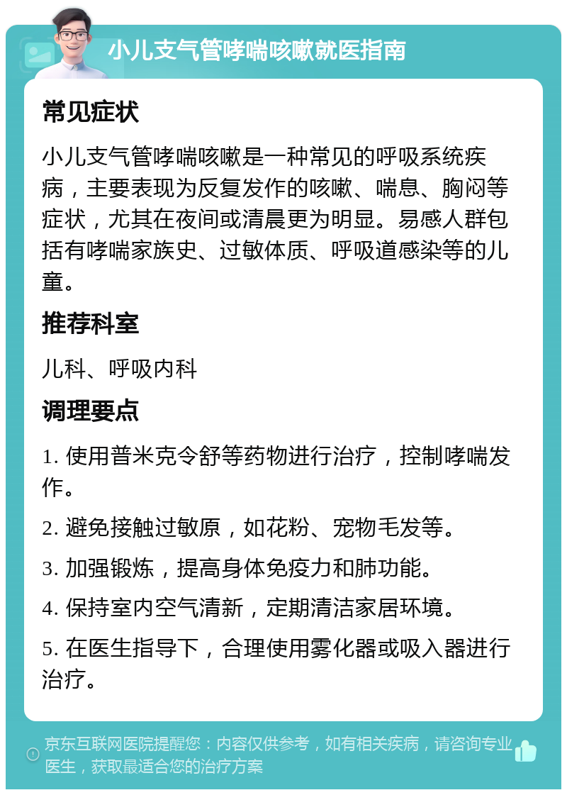 小儿支气管哮喘咳嗽就医指南 常见症状 小儿支气管哮喘咳嗽是一种常见的呼吸系统疾病，主要表现为反复发作的咳嗽、喘息、胸闷等症状，尤其在夜间或清晨更为明显。易感人群包括有哮喘家族史、过敏体质、呼吸道感染等的儿童。 推荐科室 儿科、呼吸内科 调理要点 1. 使用普米克令舒等药物进行治疗，控制哮喘发作。 2. 避免接触过敏原，如花粉、宠物毛发等。 3. 加强锻炼，提高身体免疫力和肺功能。 4. 保持室内空气清新，定期清洁家居环境。 5. 在医生指导下，合理使用雾化器或吸入器进行治疗。