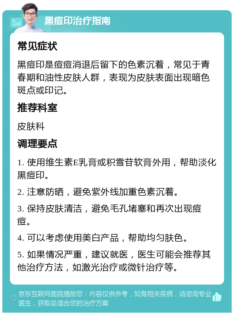 黑痘印治疗指南 常见症状 黑痘印是痘痘消退后留下的色素沉着，常见于青春期和油性皮肤人群，表现为皮肤表面出现暗色斑点或印记。 推荐科室 皮肤科 调理要点 1. 使用维生素E乳膏或积雪苷软膏外用，帮助淡化黑痘印。 2. 注意防晒，避免紫外线加重色素沉着。 3. 保持皮肤清洁，避免毛孔堵塞和再次出现痘痘。 4. 可以考虑使用美白产品，帮助均匀肤色。 5. 如果情况严重，建议就医，医生可能会推荐其他治疗方法，如激光治疗或微针治疗等。