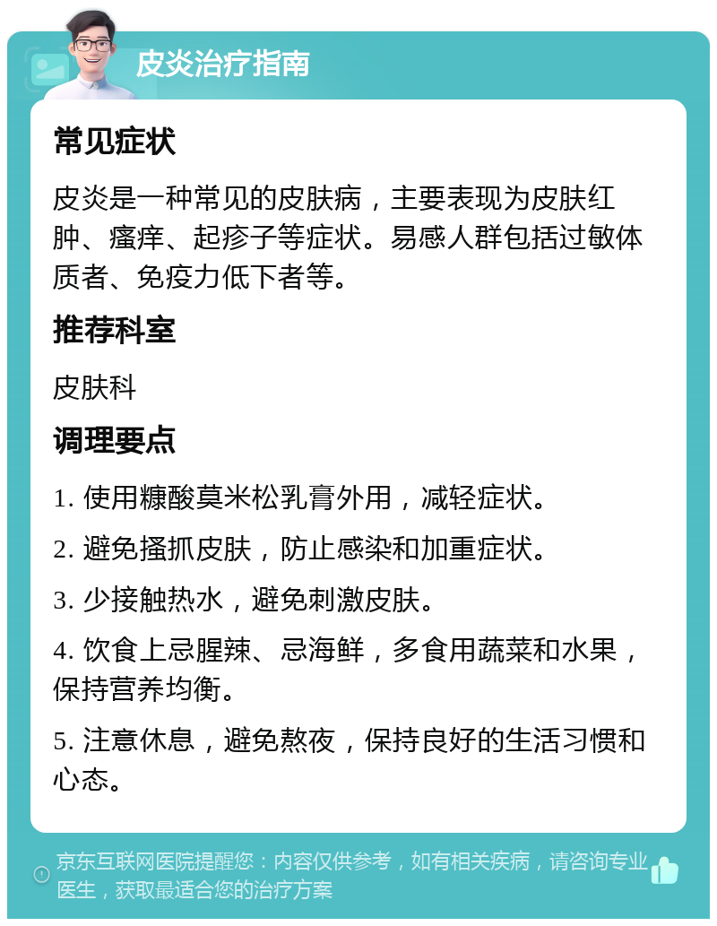 皮炎治疗指南 常见症状 皮炎是一种常见的皮肤病，主要表现为皮肤红肿、瘙痒、起疹子等症状。易感人群包括过敏体质者、免疫力低下者等。 推荐科室 皮肤科 调理要点 1. 使用糠酸莫米松乳膏外用，减轻症状。 2. 避免搔抓皮肤，防止感染和加重症状。 3. 少接触热水，避免刺激皮肤。 4. 饮食上忌腥辣、忌海鲜，多食用蔬菜和水果，保持营养均衡。 5. 注意休息，避免熬夜，保持良好的生活习惯和心态。