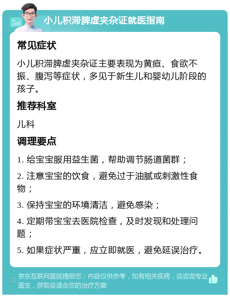 小儿积滞脾虚夹杂证就医指南 常见症状 小儿积滞脾虚夹杂证主要表现为黄疸、食欲不振、腹泻等症状，多见于新生儿和婴幼儿阶段的孩子。 推荐科室 儿科 调理要点 1. 给宝宝服用益生菌，帮助调节肠道菌群； 2. 注意宝宝的饮食，避免过于油腻或刺激性食物； 3. 保持宝宝的环境清洁，避免感染； 4. 定期带宝宝去医院检查，及时发现和处理问题； 5. 如果症状严重，应立即就医，避免延误治疗。