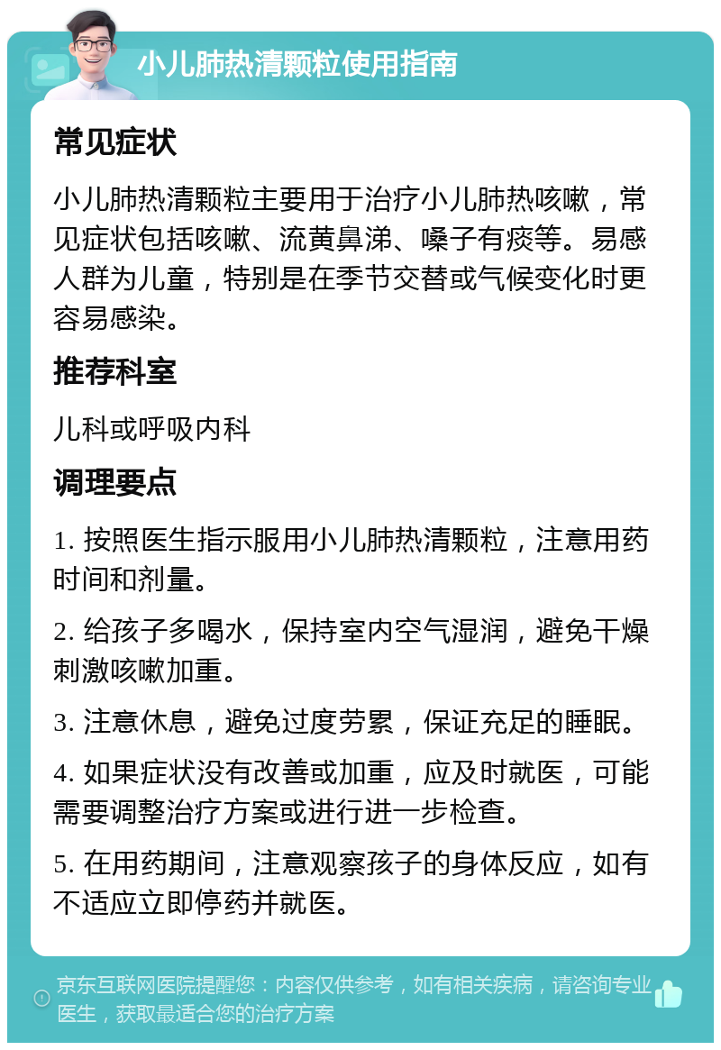 小儿肺热清颗粒使用指南 常见症状 小儿肺热清颗粒主要用于治疗小儿肺热咳嗽，常见症状包括咳嗽、流黄鼻涕、嗓子有痰等。易感人群为儿童，特别是在季节交替或气候变化时更容易感染。 推荐科室 儿科或呼吸内科 调理要点 1. 按照医生指示服用小儿肺热清颗粒，注意用药时间和剂量。 2. 给孩子多喝水，保持室内空气湿润，避免干燥刺激咳嗽加重。 3. 注意休息，避免过度劳累，保证充足的睡眠。 4. 如果症状没有改善或加重，应及时就医，可能需要调整治疗方案或进行进一步检查。 5. 在用药期间，注意观察孩子的身体反应，如有不适应立即停药并就医。