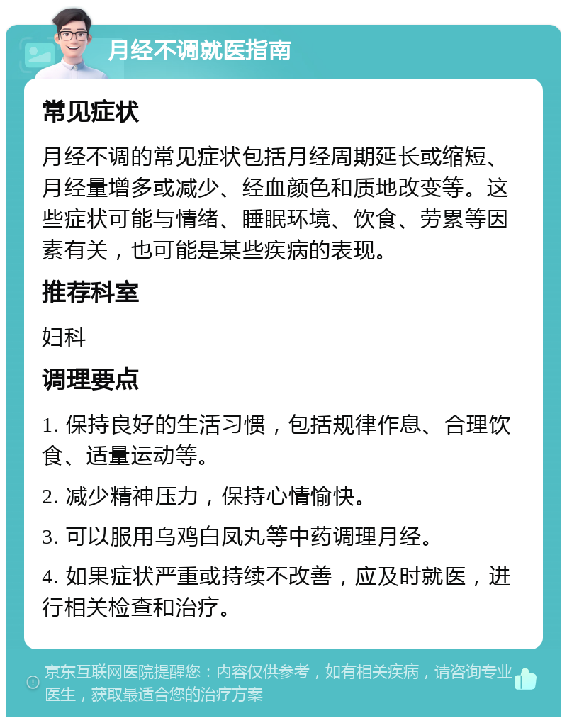 月经不调就医指南 常见症状 月经不调的常见症状包括月经周期延长或缩短、月经量增多或减少、经血颜色和质地改变等。这些症状可能与情绪、睡眠环境、饮食、劳累等因素有关，也可能是某些疾病的表现。 推荐科室 妇科 调理要点 1. 保持良好的生活习惯，包括规律作息、合理饮食、适量运动等。 2. 减少精神压力，保持心情愉快。 3. 可以服用乌鸡白凤丸等中药调理月经。 4. 如果症状严重或持续不改善，应及时就医，进行相关检查和治疗。