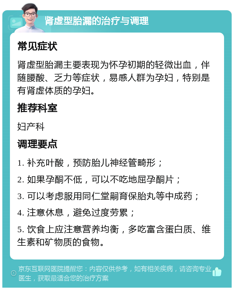 肾虚型胎漏的治疗与调理 常见症状 肾虚型胎漏主要表现为怀孕初期的轻微出血，伴随腰酸、乏力等症状，易感人群为孕妇，特别是有肾虚体质的孕妇。 推荐科室 妇产科 调理要点 1. 补充叶酸，预防胎儿神经管畸形； 2. 如果孕酮不低，可以不吃地屈孕酮片； 3. 可以考虑服用同仁堂嗣育保胎丸等中成药； 4. 注意休息，避免过度劳累； 5. 饮食上应注意营养均衡，多吃富含蛋白质、维生素和矿物质的食物。