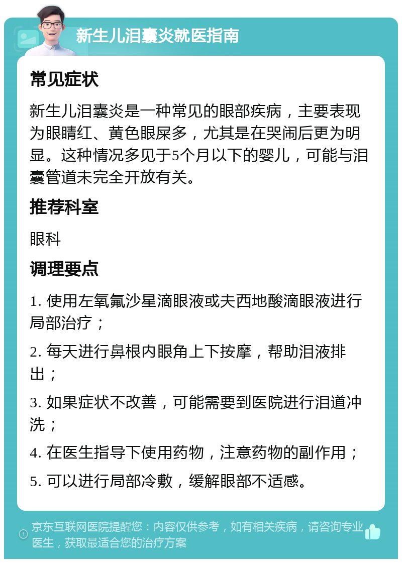 新生儿泪囊炎就医指南 常见症状 新生儿泪囊炎是一种常见的眼部疾病，主要表现为眼睛红、黄色眼屎多，尤其是在哭闹后更为明显。这种情况多见于5个月以下的婴儿，可能与泪囊管道未完全开放有关。 推荐科室 眼科 调理要点 1. 使用左氧氟沙星滴眼液或夫西地酸滴眼液进行局部治疗； 2. 每天进行鼻根内眼角上下按摩，帮助泪液排出； 3. 如果症状不改善，可能需要到医院进行泪道冲洗； 4. 在医生指导下使用药物，注意药物的副作用； 5. 可以进行局部冷敷，缓解眼部不适感。