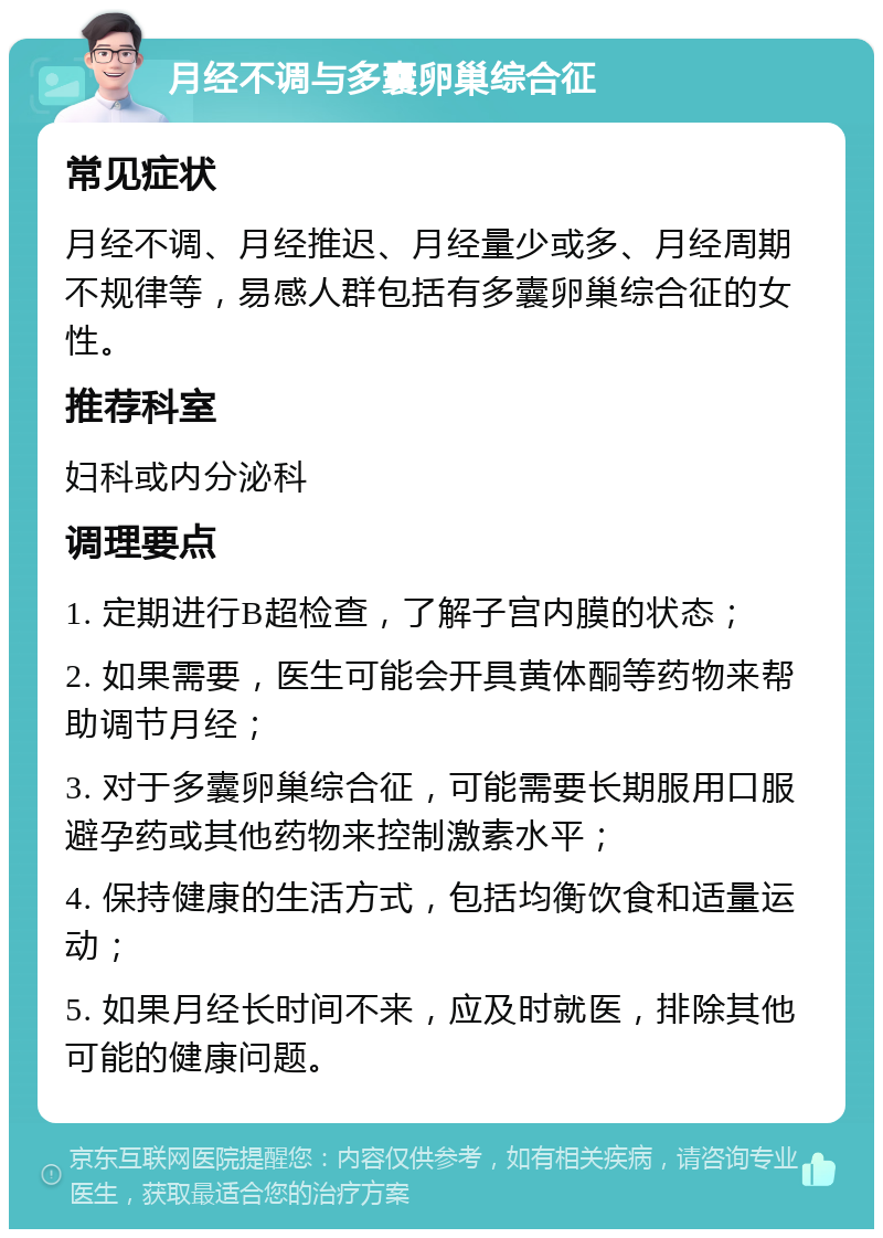 月经不调与多囊卵巢综合征 常见症状 月经不调、月经推迟、月经量少或多、月经周期不规律等，易感人群包括有多囊卵巢综合征的女性。 推荐科室 妇科或内分泌科 调理要点 1. 定期进行B超检查，了解子宫内膜的状态； 2. 如果需要，医生可能会开具黄体酮等药物来帮助调节月经； 3. 对于多囊卵巢综合征，可能需要长期服用口服避孕药或其他药物来控制激素水平； 4. 保持健康的生活方式，包括均衡饮食和适量运动； 5. 如果月经长时间不来，应及时就医，排除其他可能的健康问题。