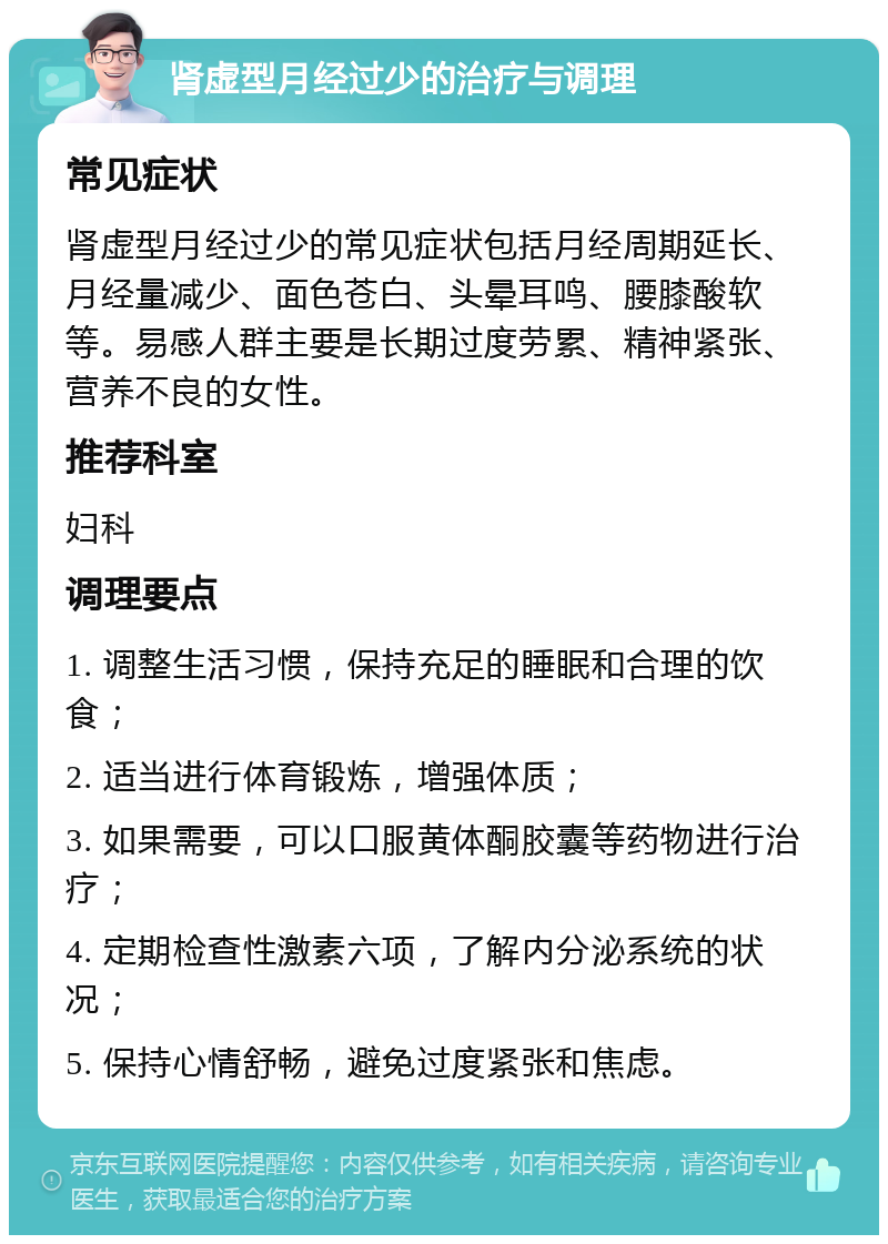 肾虚型月经过少的治疗与调理 常见症状 肾虚型月经过少的常见症状包括月经周期延长、月经量减少、面色苍白、头晕耳鸣、腰膝酸软等。易感人群主要是长期过度劳累、精神紧张、营养不良的女性。 推荐科室 妇科 调理要点 1. 调整生活习惯，保持充足的睡眠和合理的饮食； 2. 适当进行体育锻炼，增强体质； 3. 如果需要，可以口服黄体酮胶囊等药物进行治疗； 4. 定期检查性激素六项，了解内分泌系统的状况； 5. 保持心情舒畅，避免过度紧张和焦虑。