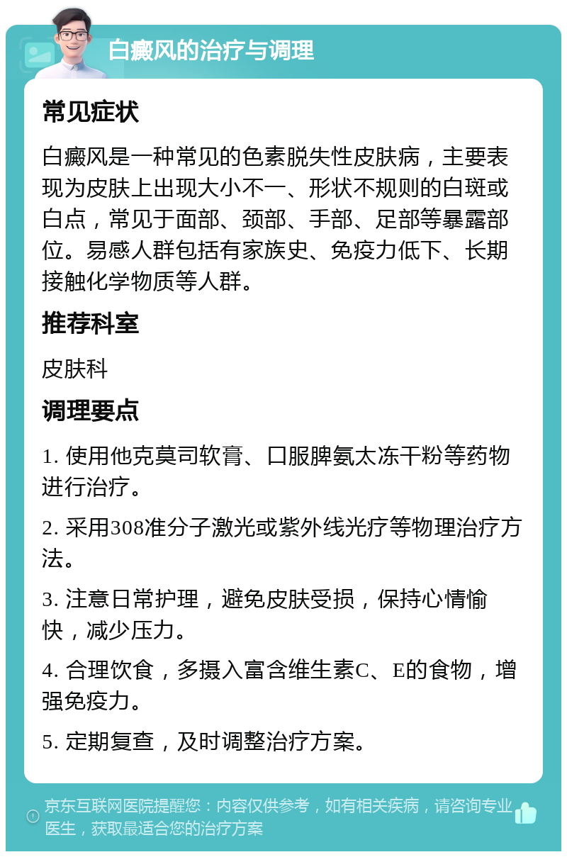 白癜风的治疗与调理 常见症状 白癜风是一种常见的色素脱失性皮肤病，主要表现为皮肤上出现大小不一、形状不规则的白斑或白点，常见于面部、颈部、手部、足部等暴露部位。易感人群包括有家族史、免疫力低下、长期接触化学物质等人群。 推荐科室 皮肤科 调理要点 1. 使用他克莫司软膏、口服脾氨太冻干粉等药物进行治疗。 2. 采用308准分子激光或紫外线光疗等物理治疗方法。 3. 注意日常护理，避免皮肤受损，保持心情愉快，减少压力。 4. 合理饮食，多摄入富含维生素C、E的食物，增强免疫力。 5. 定期复查，及时调整治疗方案。