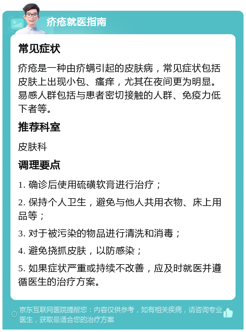 疥疮就医指南 常见症状 疥疮是一种由疥螨引起的皮肤病，常见症状包括皮肤上出现小包、瘙痒，尤其在夜间更为明显。易感人群包括与患者密切接触的人群、免疫力低下者等。 推荐科室 皮肤科 调理要点 1. 确诊后使用硫磺软膏进行治疗； 2. 保持个人卫生，避免与他人共用衣物、床上用品等； 3. 对于被污染的物品进行清洗和消毒； 4. 避免挠抓皮肤，以防感染； 5. 如果症状严重或持续不改善，应及时就医并遵循医生的治疗方案。