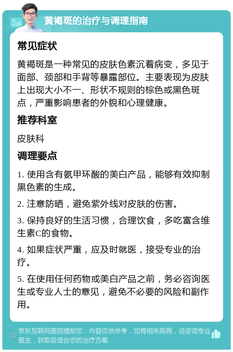 黄褐斑的治疗与调理指南 常见症状 黄褐斑是一种常见的皮肤色素沉着病变，多见于面部、颈部和手背等暴露部位。主要表现为皮肤上出现大小不一、形状不规则的棕色或黑色斑点，严重影响患者的外貌和心理健康。 推荐科室 皮肤科 调理要点 1. 使用含有氨甲环酸的美白产品，能够有效抑制黑色素的生成。 2. 注意防晒，避免紫外线对皮肤的伤害。 3. 保持良好的生活习惯，合理饮食，多吃富含维生素C的食物。 4. 如果症状严重，应及时就医，接受专业的治疗。 5. 在使用任何药物或美白产品之前，务必咨询医生或专业人士的意见，避免不必要的风险和副作用。