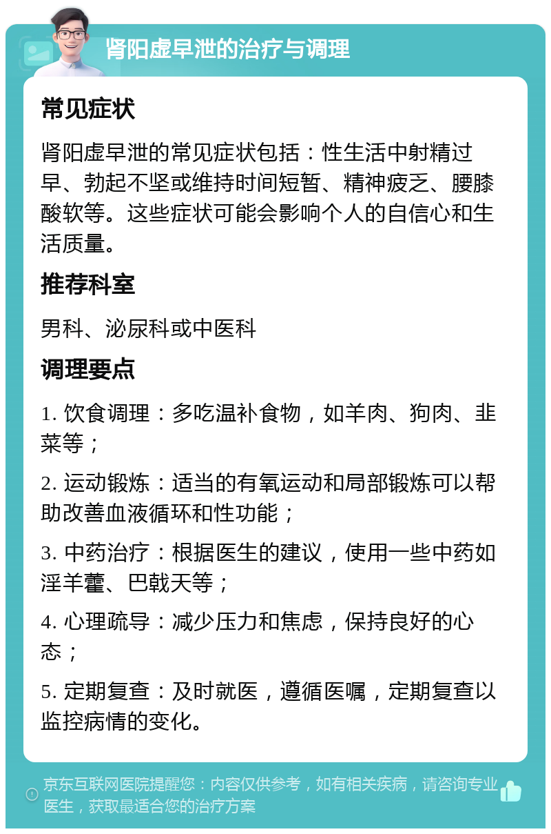 肾阳虚早泄的治疗与调理 常见症状 肾阳虚早泄的常见症状包括：性生活中射精过早、勃起不坚或维持时间短暂、精神疲乏、腰膝酸软等。这些症状可能会影响个人的自信心和生活质量。 推荐科室 男科、泌尿科或中医科 调理要点 1. 饮食调理：多吃温补食物，如羊肉、狗肉、韭菜等； 2. 运动锻炼：适当的有氧运动和局部锻炼可以帮助改善血液循环和性功能； 3. 中药治疗：根据医生的建议，使用一些中药如淫羊藿、巴戟天等； 4. 心理疏导：减少压力和焦虑，保持良好的心态； 5. 定期复查：及时就医，遵循医嘱，定期复查以监控病情的变化。