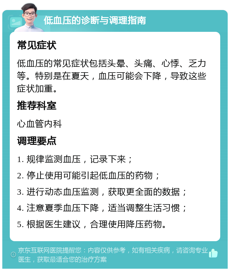 低血压的诊断与调理指南 常见症状 低血压的常见症状包括头晕、头痛、心悸、乏力等。特别是在夏天，血压可能会下降，导致这些症状加重。 推荐科室 心血管内科 调理要点 1. 规律监测血压，记录下来； 2. 停止使用可能引起低血压的药物； 3. 进行动态血压监测，获取更全面的数据； 4. 注意夏季血压下降，适当调整生活习惯； 5. 根据医生建议，合理使用降压药物。