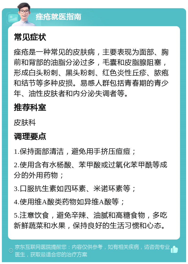 痤疮就医指南 常见症状 痤疮是一种常见的皮肤病，主要表现为面部、胸前和背部的油脂分泌过多，毛囊和皮脂腺阻塞，形成白头粉刺、黑头粉刺、红色炎性丘疹、脓疱和结节等多种皮损。易感人群包括青春期的青少年、油性皮肤者和内分泌失调者等。 推荐科室 皮肤科 调理要点 1.保持面部清洁，避免用手挤压痘痘； 2.使用含有水杨酸、苯甲酸或过氧化苯甲酰等成分的外用药物； 3.口服抗生素如四环素、米诺环素等； 4.使用维A酸类药物如异维A酸等； 5.注意饮食，避免辛辣、油腻和高糖食物，多吃新鲜蔬菜和水果，保持良好的生活习惯和心态。