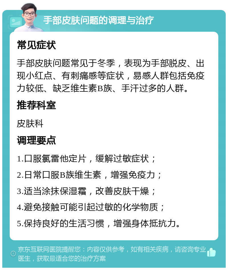 手部皮肤问题的调理与治疗 常见症状 手部皮肤问题常见于冬季，表现为手部脱皮、出现小红点、有刺痛感等症状，易感人群包括免疫力较低、缺乏维生素B族、手汗过多的人群。 推荐科室 皮肤科 调理要点 1.口服氯雷他定片，缓解过敏症状； 2.日常口服B族维生素，增强免疫力； 3.适当涂抹保湿霜，改善皮肤干燥； 4.避免接触可能引起过敏的化学物质； 5.保持良好的生活习惯，增强身体抵抗力。