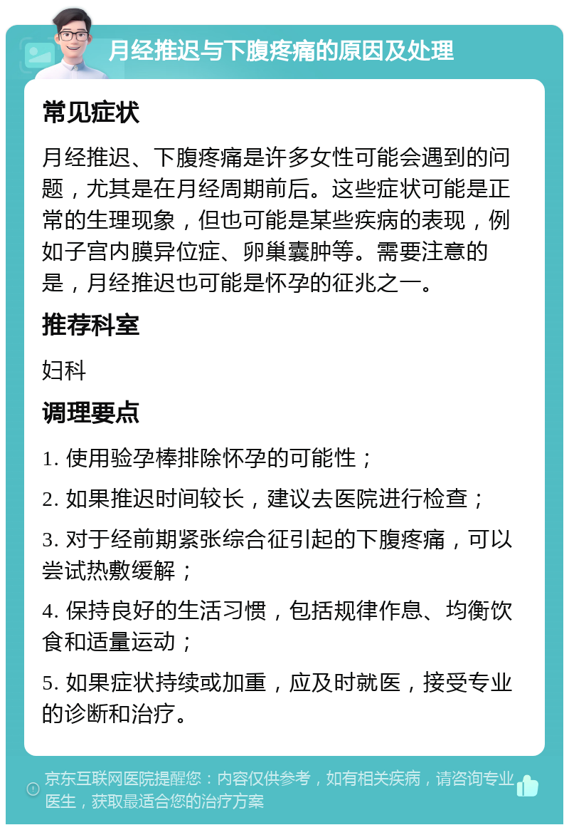 月经推迟与下腹疼痛的原因及处理 常见症状 月经推迟、下腹疼痛是许多女性可能会遇到的问题，尤其是在月经周期前后。这些症状可能是正常的生理现象，但也可能是某些疾病的表现，例如子宫内膜异位症、卵巢囊肿等。需要注意的是，月经推迟也可能是怀孕的征兆之一。 推荐科室 妇科 调理要点 1. 使用验孕棒排除怀孕的可能性； 2. 如果推迟时间较长，建议去医院进行检查； 3. 对于经前期紧张综合征引起的下腹疼痛，可以尝试热敷缓解； 4. 保持良好的生活习惯，包括规律作息、均衡饮食和适量运动； 5. 如果症状持续或加重，应及时就医，接受专业的诊断和治疗。