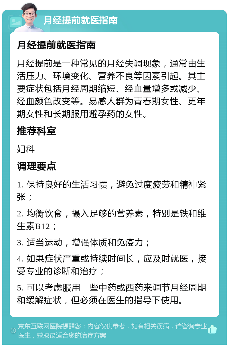 月经提前就医指南 月经提前就医指南 月经提前是一种常见的月经失调现象，通常由生活压力、环境变化、营养不良等因素引起。其主要症状包括月经周期缩短、经血量增多或减少、经血颜色改变等。易感人群为青春期女性、更年期女性和长期服用避孕药的女性。 推荐科室 妇科 调理要点 1. 保持良好的生活习惯，避免过度疲劳和精神紧张； 2. 均衡饮食，摄入足够的营养素，特别是铁和维生素B12； 3. 适当运动，增强体质和免疫力； 4. 如果症状严重或持续时间长，应及时就医，接受专业的诊断和治疗； 5. 可以考虑服用一些中药或西药来调节月经周期和缓解症状，但必须在医生的指导下使用。