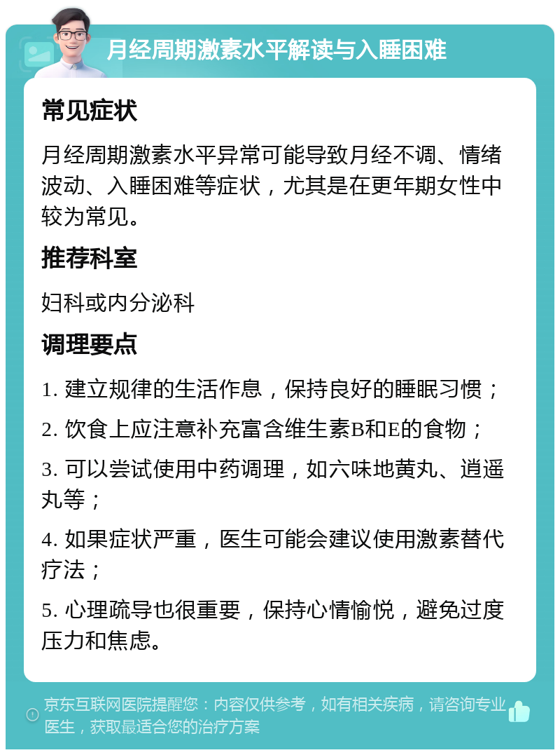 月经周期激素水平解读与入睡困难 常见症状 月经周期激素水平异常可能导致月经不调、情绪波动、入睡困难等症状，尤其是在更年期女性中较为常见。 推荐科室 妇科或内分泌科 调理要点 1. 建立规律的生活作息，保持良好的睡眠习惯； 2. 饮食上应注意补充富含维生素B和E的食物； 3. 可以尝试使用中药调理，如六味地黄丸、逍遥丸等； 4. 如果症状严重，医生可能会建议使用激素替代疗法； 5. 心理疏导也很重要，保持心情愉悦，避免过度压力和焦虑。