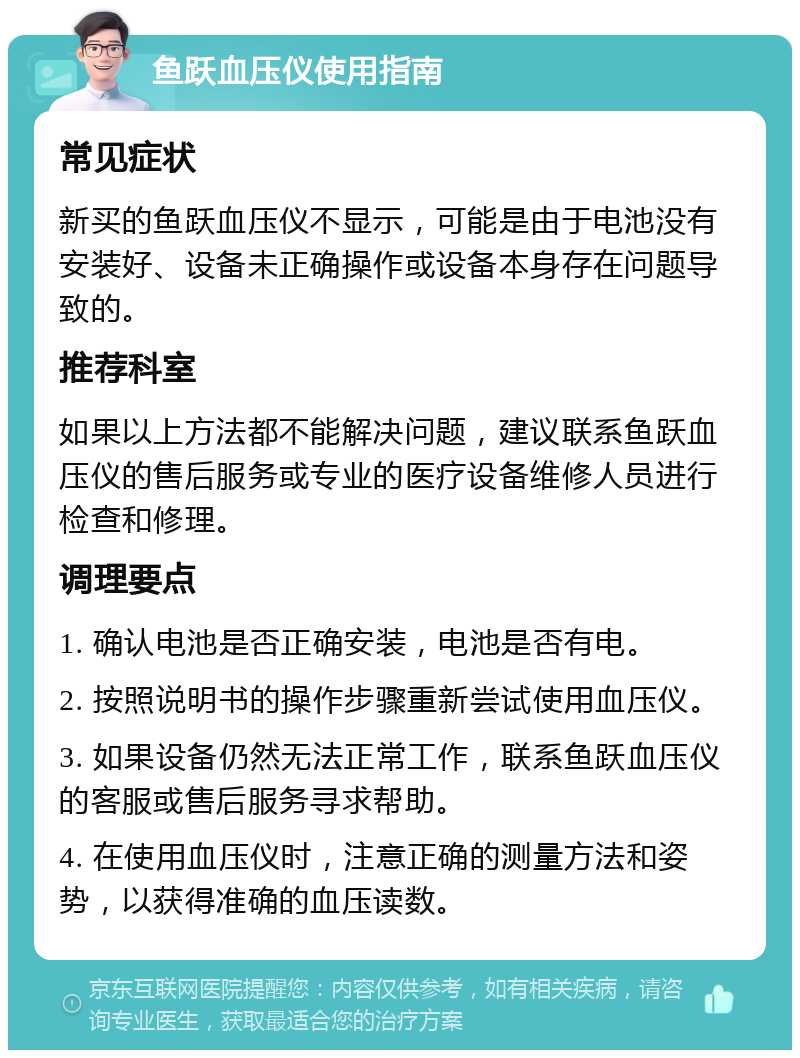 鱼跃血压仪使用指南 常见症状 新买的鱼跃血压仪不显示，可能是由于电池没有安装好、设备未正确操作或设备本身存在问题导致的。 推荐科室 如果以上方法都不能解决问题，建议联系鱼跃血压仪的售后服务或专业的医疗设备维修人员进行检查和修理。 调理要点 1. 确认电池是否正确安装，电池是否有电。 2. 按照说明书的操作步骤重新尝试使用血压仪。 3. 如果设备仍然无法正常工作，联系鱼跃血压仪的客服或售后服务寻求帮助。 4. 在使用血压仪时，注意正确的测量方法和姿势，以获得准确的血压读数。