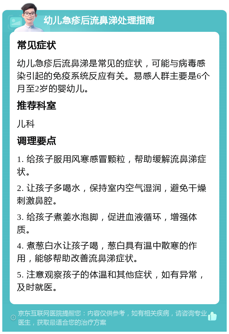 幼儿急疹后流鼻涕处理指南 常见症状 幼儿急疹后流鼻涕是常见的症状，可能与病毒感染引起的免疫系统反应有关。易感人群主要是6个月至2岁的婴幼儿。 推荐科室 儿科 调理要点 1. 给孩子服用风寒感冒颗粒，帮助缓解流鼻涕症状。 2. 让孩子多喝水，保持室内空气湿润，避免干燥刺激鼻腔。 3. 给孩子煮姜水泡脚，促进血液循环，增强体质。 4. 煮葱白水让孩子喝，葱白具有温中散寒的作用，能够帮助改善流鼻涕症状。 5. 注意观察孩子的体温和其他症状，如有异常，及时就医。