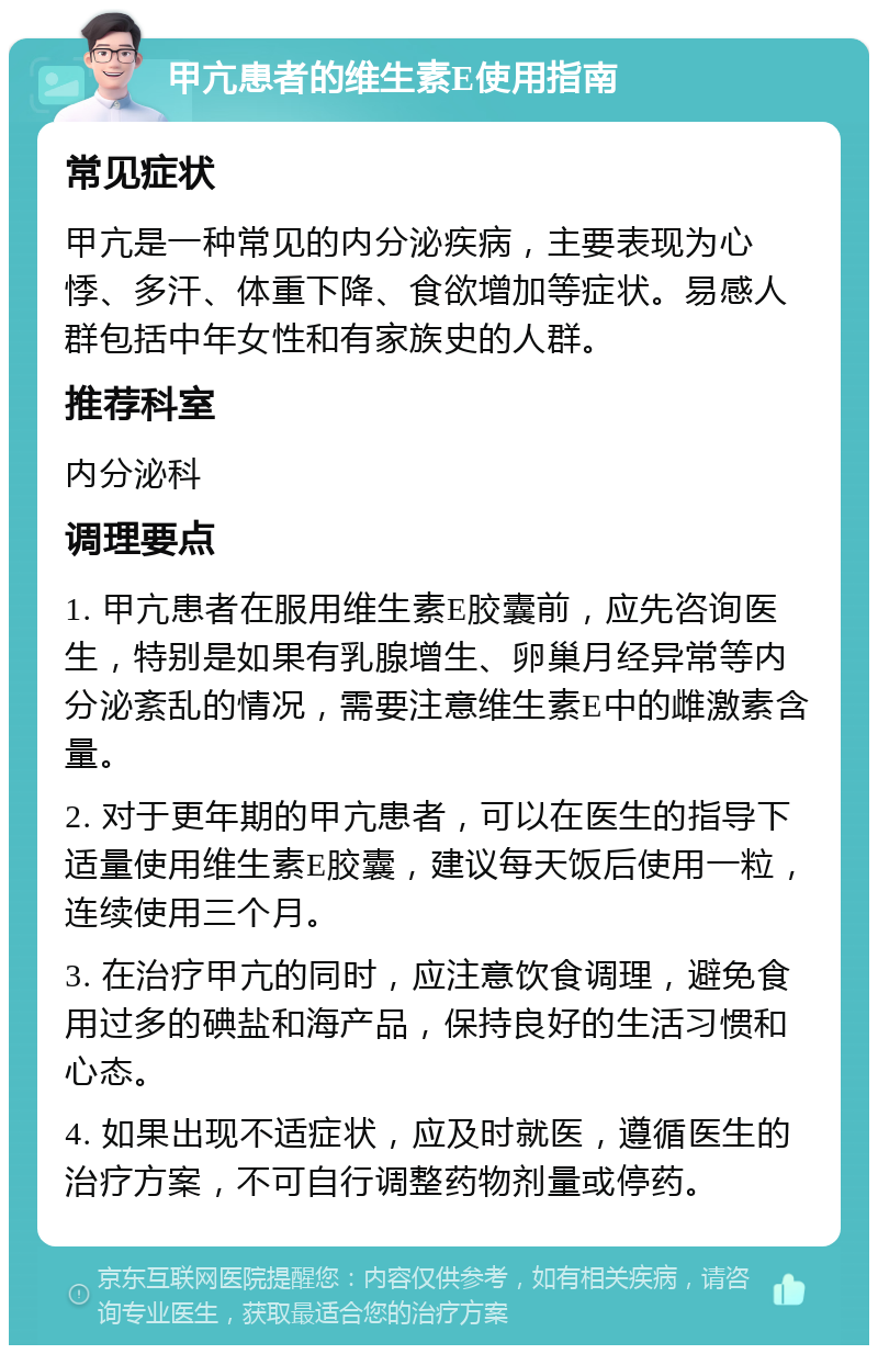 甲亢患者的维生素E使用指南 常见症状 甲亢是一种常见的内分泌疾病，主要表现为心悸、多汗、体重下降、食欲增加等症状。易感人群包括中年女性和有家族史的人群。 推荐科室 内分泌科 调理要点 1. 甲亢患者在服用维生素E胶囊前，应先咨询医生，特别是如果有乳腺增生、卵巢月经异常等内分泌紊乱的情况，需要注意维生素E中的雌激素含量。 2. 对于更年期的甲亢患者，可以在医生的指导下适量使用维生素E胶囊，建议每天饭后使用一粒，连续使用三个月。 3. 在治疗甲亢的同时，应注意饮食调理，避免食用过多的碘盐和海产品，保持良好的生活习惯和心态。 4. 如果出现不适症状，应及时就医，遵循医生的治疗方案，不可自行调整药物剂量或停药。