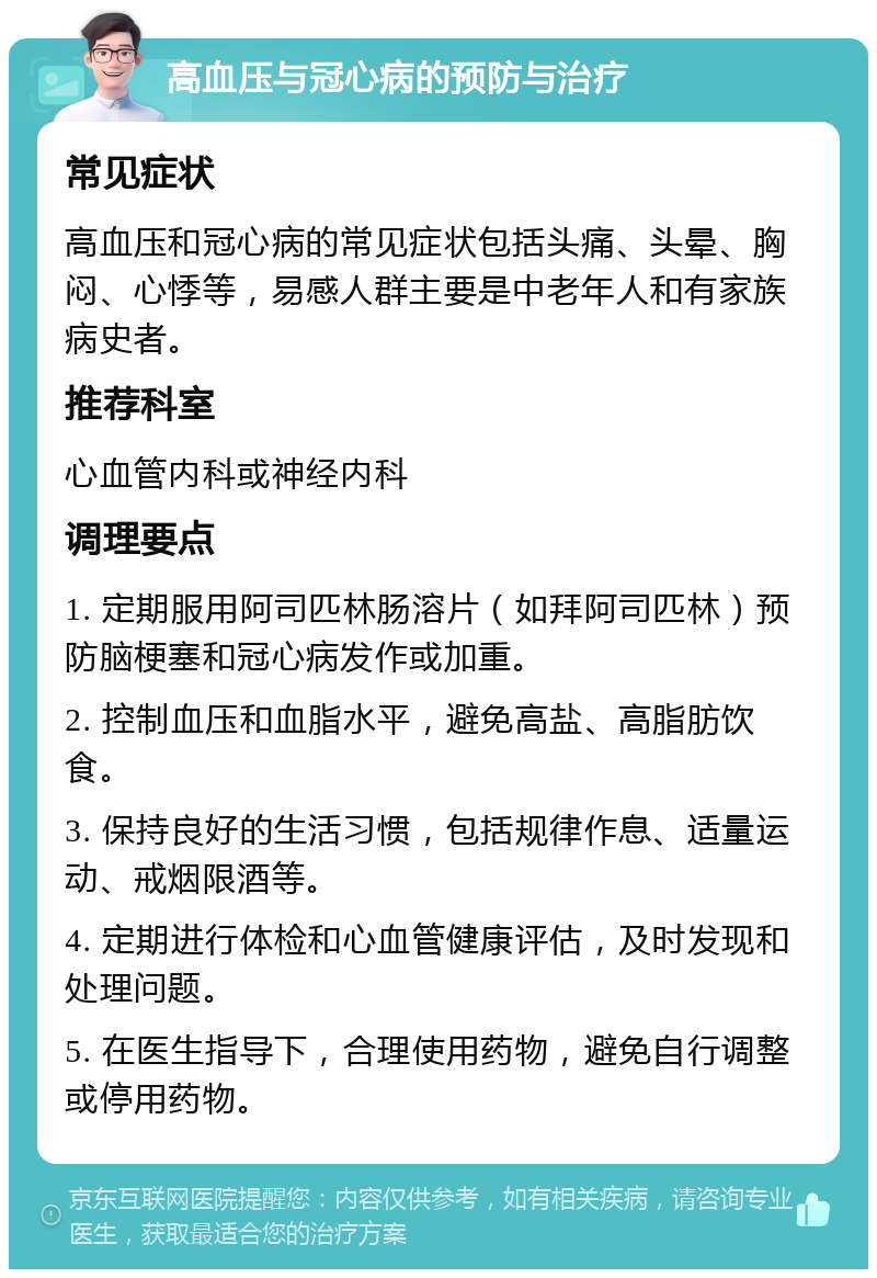 高血压与冠心病的预防与治疗 常见症状 高血压和冠心病的常见症状包括头痛、头晕、胸闷、心悸等，易感人群主要是中老年人和有家族病史者。 推荐科室 心血管内科或神经内科 调理要点 1. 定期服用阿司匹林肠溶片（如拜阿司匹林）预防脑梗塞和冠心病发作或加重。 2. 控制血压和血脂水平，避免高盐、高脂肪饮食。 3. 保持良好的生活习惯，包括规律作息、适量运动、戒烟限酒等。 4. 定期进行体检和心血管健康评估，及时发现和处理问题。 5. 在医生指导下，合理使用药物，避免自行调整或停用药物。