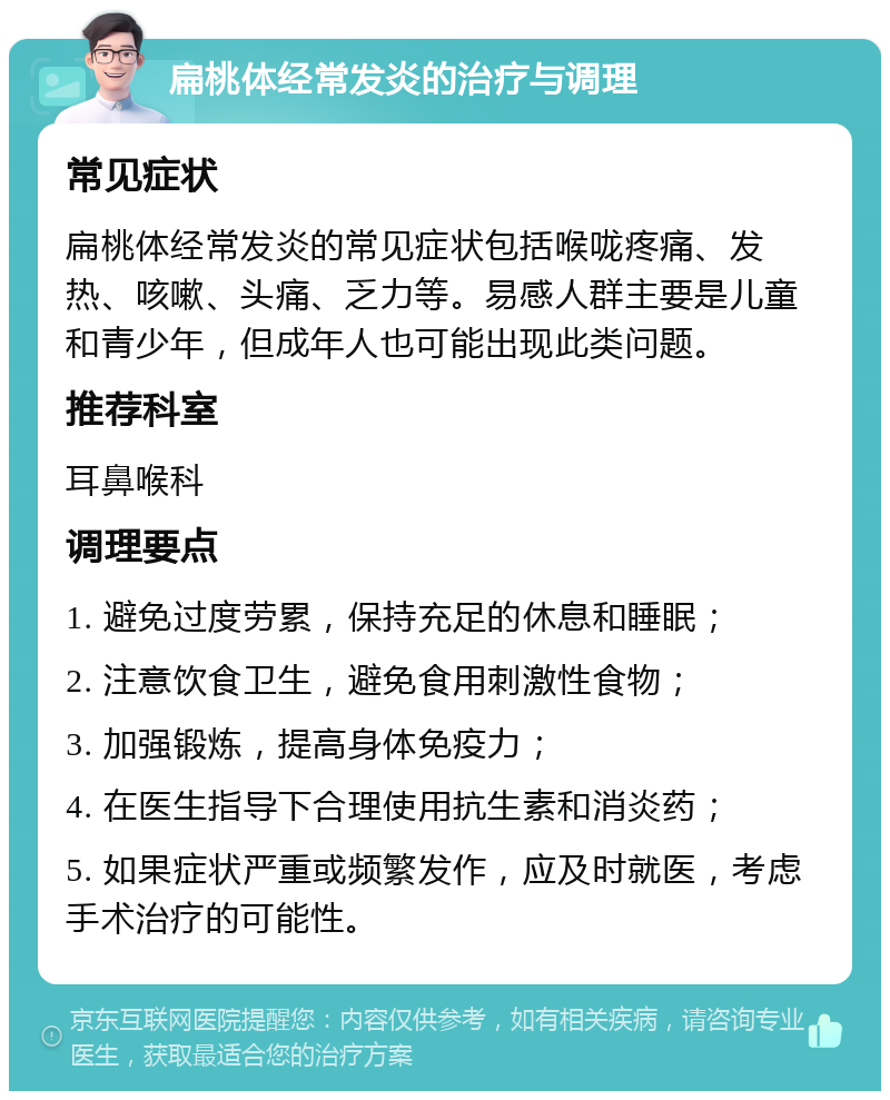 扁桃体经常发炎的治疗与调理 常见症状 扁桃体经常发炎的常见症状包括喉咙疼痛、发热、咳嗽、头痛、乏力等。易感人群主要是儿童和青少年，但成年人也可能出现此类问题。 推荐科室 耳鼻喉科 调理要点 1. 避免过度劳累，保持充足的休息和睡眠； 2. 注意饮食卫生，避免食用刺激性食物； 3. 加强锻炼，提高身体免疫力； 4. 在医生指导下合理使用抗生素和消炎药； 5. 如果症状严重或频繁发作，应及时就医，考虑手术治疗的可能性。