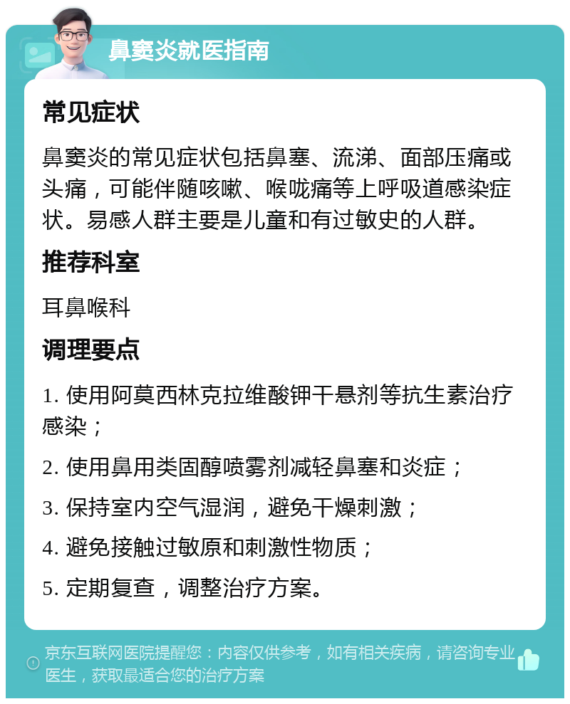 鼻窦炎就医指南 常见症状 鼻窦炎的常见症状包括鼻塞、流涕、面部压痛或头痛，可能伴随咳嗽、喉咙痛等上呼吸道感染症状。易感人群主要是儿童和有过敏史的人群。 推荐科室 耳鼻喉科 调理要点 1. 使用阿莫西林克拉维酸钾干悬剂等抗生素治疗感染； 2. 使用鼻用类固醇喷雾剂减轻鼻塞和炎症； 3. 保持室内空气湿润，避免干燥刺激； 4. 避免接触过敏原和刺激性物质； 5. 定期复查，调整治疗方案。