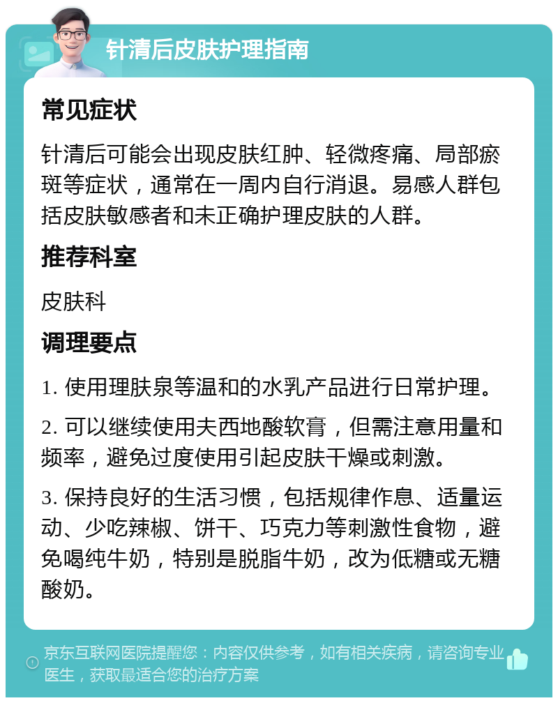 针清后皮肤护理指南 常见症状 针清后可能会出现皮肤红肿、轻微疼痛、局部瘀斑等症状，通常在一周内自行消退。易感人群包括皮肤敏感者和未正确护理皮肤的人群。 推荐科室 皮肤科 调理要点 1. 使用理肤泉等温和的水乳产品进行日常护理。 2. 可以继续使用夫西地酸软膏，但需注意用量和频率，避免过度使用引起皮肤干燥或刺激。 3. 保持良好的生活习惯，包括规律作息、适量运动、少吃辣椒、饼干、巧克力等刺激性食物，避免喝纯牛奶，特别是脱脂牛奶，改为低糖或无糖酸奶。