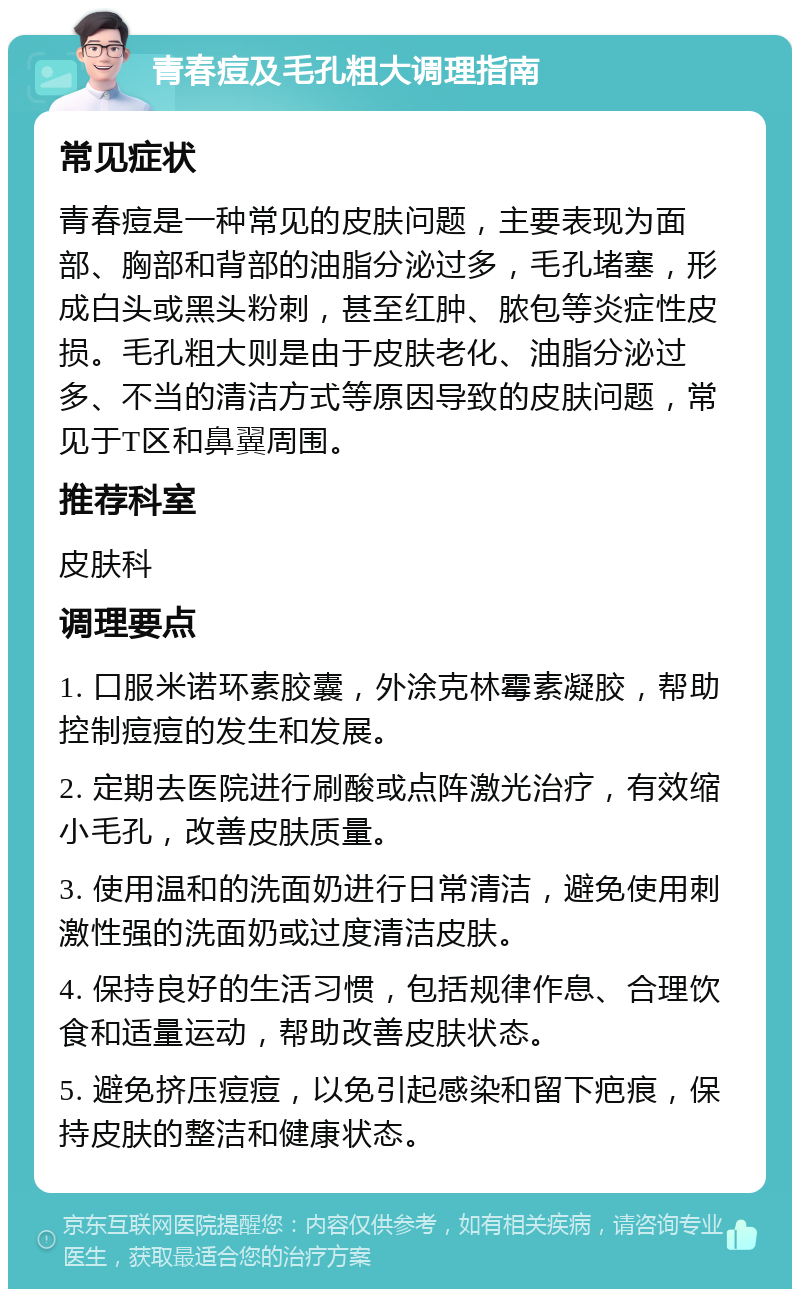 青春痘及毛孔粗大调理指南 常见症状 青春痘是一种常见的皮肤问题，主要表现为面部、胸部和背部的油脂分泌过多，毛孔堵塞，形成白头或黑头粉刺，甚至红肿、脓包等炎症性皮损。毛孔粗大则是由于皮肤老化、油脂分泌过多、不当的清洁方式等原因导致的皮肤问题，常见于T区和鼻翼周围。 推荐科室 皮肤科 调理要点 1. 口服米诺环素胶囊，外涂克林霉素凝胶，帮助控制痘痘的发生和发展。 2. 定期去医院进行刷酸或点阵激光治疗，有效缩小毛孔，改善皮肤质量。 3. 使用温和的洗面奶进行日常清洁，避免使用刺激性强的洗面奶或过度清洁皮肤。 4. 保持良好的生活习惯，包括规律作息、合理饮食和适量运动，帮助改善皮肤状态。 5. 避免挤压痘痘，以免引起感染和留下疤痕，保持皮肤的整洁和健康状态。