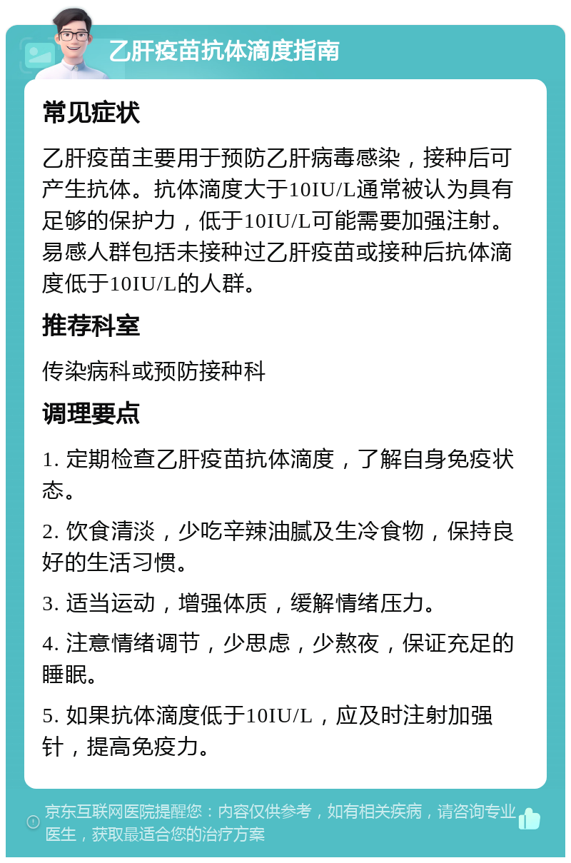 乙肝疫苗抗体滴度指南 常见症状 乙肝疫苗主要用于预防乙肝病毒感染，接种后可产生抗体。抗体滴度大于10IU/L通常被认为具有足够的保护力，低于10IU/L可能需要加强注射。易感人群包括未接种过乙肝疫苗或接种后抗体滴度低于10IU/L的人群。 推荐科室 传染病科或预防接种科 调理要点 1. 定期检查乙肝疫苗抗体滴度，了解自身免疫状态。 2. 饮食清淡，少吃辛辣油腻及生冷食物，保持良好的生活习惯。 3. 适当运动，增强体质，缓解情绪压力。 4. 注意情绪调节，少思虑，少熬夜，保证充足的睡眠。 5. 如果抗体滴度低于10IU/L，应及时注射加强针，提高免疫力。