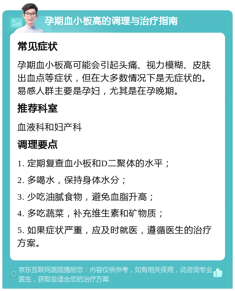 孕期血小板高的调理与治疗指南 常见症状 孕期血小板高可能会引起头痛、视力模糊、皮肤出血点等症状，但在大多数情况下是无症状的。易感人群主要是孕妇，尤其是在孕晚期。 推荐科室 血液科和妇产科 调理要点 1. 定期复查血小板和D二聚体的水平； 2. 多喝水，保持身体水分； 3. 少吃油腻食物，避免血脂升高； 4. 多吃蔬菜，补充维生素和矿物质； 5. 如果症状严重，应及时就医，遵循医生的治疗方案。