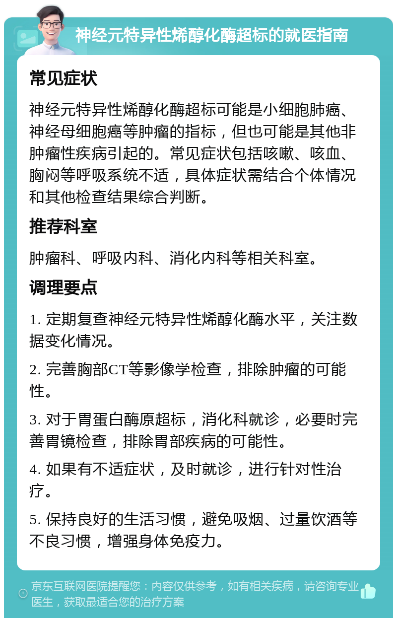 神经元特异性烯醇化酶超标的就医指南 常见症状 神经元特异性烯醇化酶超标可能是小细胞肺癌、神经母细胞癌等肿瘤的指标，但也可能是其他非肿瘤性疾病引起的。常见症状包括咳嗽、咳血、胸闷等呼吸系统不适，具体症状需结合个体情况和其他检查结果综合判断。 推荐科室 肿瘤科、呼吸内科、消化内科等相关科室。 调理要点 1. 定期复查神经元特异性烯醇化酶水平，关注数据变化情况。 2. 完善胸部CT等影像学检查，排除肿瘤的可能性。 3. 对于胃蛋白酶原超标，消化科就诊，必要时完善胃镜检查，排除胃部疾病的可能性。 4. 如果有不适症状，及时就诊，进行针对性治疗。 5. 保持良好的生活习惯，避免吸烟、过量饮酒等不良习惯，增强身体免疫力。