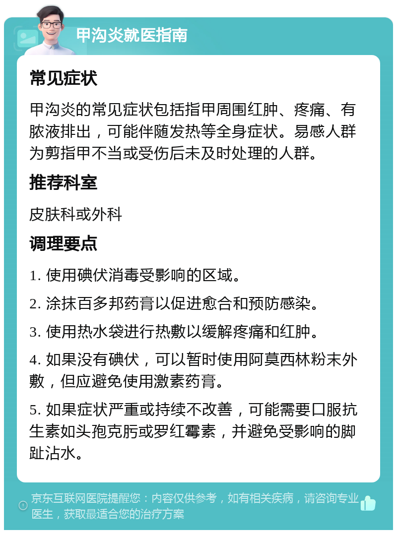 甲沟炎就医指南 常见症状 甲沟炎的常见症状包括指甲周围红肿、疼痛、有脓液排出，可能伴随发热等全身症状。易感人群为剪指甲不当或受伤后未及时处理的人群。 推荐科室 皮肤科或外科 调理要点 1. 使用碘伏消毒受影响的区域。 2. 涂抹百多邦药膏以促进愈合和预防感染。 3. 使用热水袋进行热敷以缓解疼痛和红肿。 4. 如果没有碘伏，可以暂时使用阿莫西林粉末外敷，但应避免使用激素药膏。 5. 如果症状严重或持续不改善，可能需要口服抗生素如头孢克肟或罗红霉素，并避免受影响的脚趾沾水。